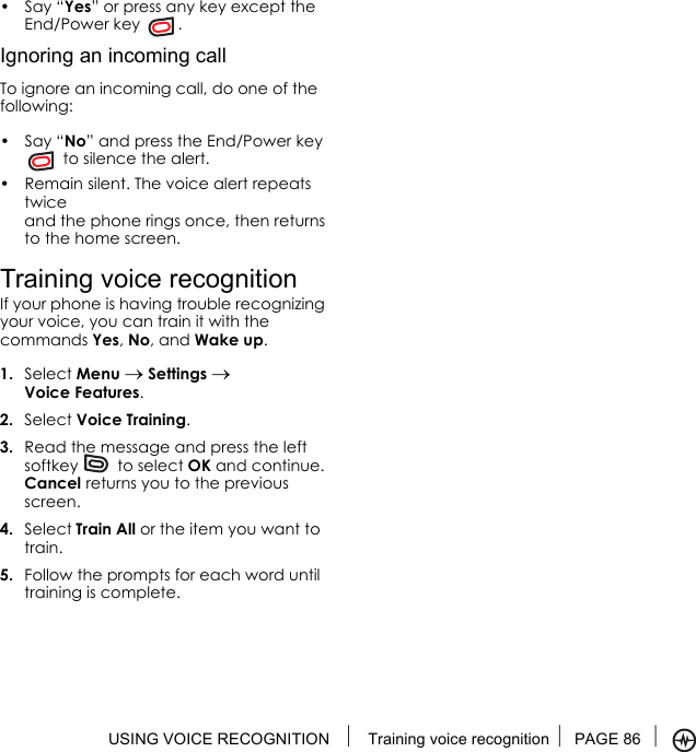 USING VOICE RECOGNITION  Training voice recognition PAGE 86 •Say “Yes” or press any key except the End/Power key  .Ignoring an incoming callTo ignore an incoming call, do one of the following:•Say “No” and press the End/Power key  to silence the alert.• Remain silent. The voice alert repeats twice and the phone rings once, then returns to the home screen.Training voice recognitionIf your phone is having trouble recognizing your voice, you can train it with the commands Yes, No, and Wake up.1. Select Menu → Settings → Voice Features.2. Select Voice Training.3. Read the message and press the left softkey   to select OK and continue. Cancel returns you to the previous screen.4. Select Train All or the item you want to train.5. Follow the prompts for each word until training is complete.