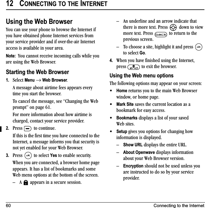 60 Connecting to the Internet12 CONNECTING TO THE INTERNETUsing the Web Browservçì=Å~å=ìëÉ=óçìê=éÜçåÉ=íç=ÄêçïëÉ=íÜÉ=fåíÉêåÉí=áÑ=óçì=Ü~îÉ=çÄí~áåÉÇ=éÜçåÉ=fåíÉêåÉí=ëÉêîáÅÉë=Ñêçã=óçìê=ëÉêîáÅÉ=éêçîáÇÉê=~åÇ=áÑ=çîÉêJíÜÉJ~áê=fåíÉêåÉí=~ÅÅÉëë=áë=~î~áä~ÄäÉ=áå=óçìê=~êÉ~K=Note:  vçì=Å~ååçí=êÉÅÉáîÉ=áåÅçãáåÖ=Å~ääë=ïÜáäÉ=óçì=~êÉ=ìëáåÖ=íÜÉ=tÉÄ=_êçïëÉêK=Starting the Web Browser1. pÉäÉÅí=Menu=→=Web BrowserK^=ãÉëë~ÖÉ=~Äçìí=~áêíáãÉ=ÑÉÉë=~ééÉ~êë=ÉîÉêó=íáãÉ=óçì=ëí~êí=íÜÉ=ÄêçïëÉêKqç=Å~åÅÉä=íÜÉ=ãÉëë~ÖÉI=ëÉÉ=`Ü~åÖáåÖ=íÜÉ=tÉÄ=éêçãéíÒ=çå=é~ÖÉ SNKcçê=ãçêÉ=áåÑçêã~íáçå=~Äçìí=Üçï=~áêíáãÉ=áë=ÅÜ~êÖÉÇI=Åçåí~Åí=óçìê=ëÉêîáÅÉ=éêçîáÇÉêK2. mêÉëë= =íç=ÅçåíáåìÉKfÑ=íÜáë=áë=íÜÉ=Ñáêëí=íáãÉ=óçì=Ü~îÉ=ÅçååÉÅíÉÇ=íç=íÜÉ=fåíÉêåÉíI=~=ãÉëë~ÖÉ=áåÑçêãë=óçì=íÜ~í=ëÉÅìêáíó=áë=åçí=óÉí=Éå~ÄäÉÇ=Ñçê=óçìê=tÉÄ=_êçïëÉêK3. mêÉëë= =íç=ëÉäÉÅí=Yes=íç=Éå~ÄäÉ=ëÉÅìêáíóKtÜÉå=óçì=~êÉ=ÅçååÉÅíÉÇI=~=ÄêçïëÉê=ÜçãÉ=é~ÖÉ=~ééÉ~êëK=fí=Ü~ë=~=äáëí=çÑ=Äççâã~êâë=~åÇ=ëçãÉ=tÉÄ=ãÉåì=çéíáçåë=~í=íÜÉ=Äçííçã=çÑ=íÜÉ=ëÅêÉÉåKÓ ^= =~ééÉ~êë=áå=~=ëÉÅìêÉ=ëÉëëáçåKÓ ^å=ìåÇÉêäáåÉ=~åÇ=~å=~êêçï=áåÇáÅ~íÉ=íÜ~í=íÜÉêÉ=áë=ãçêÉ=íÉñíK=mêÉëë= =Ççïå=íç=îáÉï=ãçêÉ=íÉñíK=mêÉëë= =íç=êÉíìêå=íç=íÜÉ=éêÉîáçìë=ëÅêÉÉåKÓ qç=ÅÜççëÉ=~=ëáíÉI=ÜáÖÜäáÖÜí=áí=~åÇ=éêÉëë= =íç=ëÉäÉÅí=GoK4. tÜÉå=óçì=Ü~îÉ=ÑáåáëÜÉÇ=ìëáåÖ=íÜÉ=fåíÉêåÉíI=éêÉëë= =íç=Éñáí=íÜÉ=ÄêçïëÉêKUsing the Web menu optionsqÜÉ=ÑçääçïáåÖ=çéíáçåë=ã~ó=~ééÉ~ê=çå=óçìê=ëÅêÉÉåW√Home=êÉíìêåë=óçì=íç=íÜÉ=ã~áå=tÉÄ=_êçïëÉê=ïáåÇçïI=çê=ÜçãÉ=é~ÖÉK√Mark Site=ë~îÉë=íÜÉ=ÅìêêÉåí=äçÅ~íáçå=~ë=~=Äççâã~êâ=Ñçê=É~ëó=~ÅÅÉëëK√Bookmarks=Çáëéä~óë=~=äáëí=çÑ=óçìê=ë~îÉÇ=tÉÄ ëáíÉëK√Setup ÖáîÉë=óçì=çéíáçåë=Ñçê=ÅÜ~åÖáåÖ Üçï=áåÑçêã~íáçå=áë=Çáëéä~óÉÇKÓShow URL=Çáëéä~óë=íÜÉ=ÉåíáêÉ=roiKÓAbout Openwave=Çáëéä~óë=áåÑçêã~íáçå=~Äçìí=óçìê=tÉÄ=_êçïëÉê=îÉêëáçåKÓEncryption=ëÜçìäÇ=åçí=ÄÉ=ìëÉÇ=ìåäÉëë=óçì=~êÉ=áåëíêìÅíÉÇ=íç=Çç=ëç=Äó=óçìê=ëÉêîáÅÉ=éêçîáÇÉêK