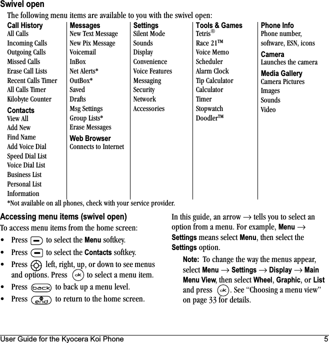 User Guide for the Kyocera Koi Phone 5Swivel openAccessing menu items (swivel open)qç=~ÅÅÉëë=ãÉåì=áíÉãë=Ñêçã=íÜÉ=ÜçãÉ=ëÅêÉÉåW√ mêÉëë= =íç=ëÉäÉÅí=íÜÉ Menu=ëçÑíâÉóK√ mêÉëë= =íç=ëÉäÉÅí=íÜÉ=Contacts=ëçÑíâÉóK√ mêÉëë= =äÉÑíI=êáÖÜíI=ìéI=çê=Ççïå=íç=ëÉÉ=ãÉåìë=~åÇ=çéíáçåëK=mêÉëë= =íç=ëÉäÉÅí=~=ãÉåì=áíÉãK√ mêÉëë= íç=Ä~Åâ=ìé=~=ãÉåì=äÉîÉäK√ mêÉëë= íç=êÉíìêå=íç=íÜÉ=ÜçãÉ=ëÅêÉÉåKfå=íÜáë=ÖìáÇÉI=~å=~êêçï=→=íÉääë=óçì=íç=ëÉäÉÅí=~å=çéíáçå=Ñêçã=~=ãÉåìK=cçê=Éñ~ãéäÉI=Menu →=Settings=ãÉ~åë=ëÉäÉÅí=MenuI=íÜÉå=ëÉäÉÅí=íÜÉ=Settings=çéíáçåKNote:  qç=ÅÜ~åÖÉ=íÜÉ=ï~ó=íÜÉ=ãÉåìë=~ééÉ~êI=ëÉäÉÅí=Menu →=Settings →=Display=→ Main Menu ViewI íÜÉå=ëÉäÉÅí=WheelI=GraphicI=çê=List=~åÇ=éêÉëë= K=pÉÉ=`ÜççëáåÖ=~=ãÉåì=îáÉïÒ=çå=é~ÖÉ PP=Ñçê=ÇÉí~áäëKqÜÉ=ÑçääçïáåÖ=ãÉåì=áíÉãë=~êÉ=~î~áä~ÄäÉ=íç=óçì=ïáíÜ=íÜÉ=ëïáîÉä=çéÉåWCall History^ää=`~ääëfåÅçãáåÖ=`~ääëlìíÖçáåÖ=`~ääëjáëëÉÇ=`~ääëbê~ëÉ=`~ää=iáëíëoÉÅÉåí=`~ääë=qáãÉê^ää=`~ääë=qáãÉêháäçÄóíÉ=`çìåíÉêContactssáÉï=^ää^ÇÇ=kÉïcáåÇ=k~ãÉ^ÇÇ=sçáÅÉ=aá~äpéÉÉÇ=aá~ä=iáëísçáÅÉ=aá~ä=iáëí_ìëáåÉëë=iáëímÉêëçå~ä=iáëífåÑçêã~íáçåMessageskÉï=qÉñí=jÉëë~ÖÉkÉï=máñ=jÉëë~ÖÉsçáÅÉã~áäfå_çñkÉí=^äÉêíëGlìí_çñGp~îÉÇaê~ÑíëjëÖ=pÉííáåÖëdêçìé=iáëíëGbê~ëÉ=jÉëë~ÖÉëWeb Browser`çååÉÅíë=íç=fåíÉêåÉíSettingspáäÉåí=jçÇÉpçìåÇëaáëéä~ó`çåîÉåáÉåÅÉsçáÅÉ=cÉ~íìêÉëjÉëë~ÖáåÖpÉÅìêáíókÉíïçêâ^ÅÅÉëëçêáÉëTools &amp; GamesqÉíêáëo~ÅÉ=ONqjsçáÅÉ=jÉãçpÅÜÉÇìäÉê^ä~êã=`äçÅâqáé=`~äÅìä~íçê`~äÅìä~íçêqáãÉêpíçéï~íÅÜaççÇäÉêqjPhone InfomÜçåÉ=åìãÄÉêI=ëçÑíï~êÉI=bpkI=áÅçåëCamerai~ìåÅÜÉë=íÜÉ=Å~ãÉê~Media Gallery`~ãÉê~=máÅíìêÉëfã~ÖÉëpçìåÇësáÇÉçGkçí=~î~áä~ÄäÉ=çå=~ää=éÜçåÉëI=ÅÜÉÅâ=ïáíÜ=óçìê=ëÉêîáÅÉ=éêçîáÇÉêK