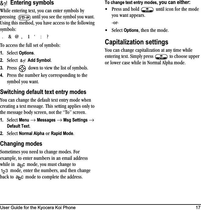 User Guide for the Kyocera Koi Phone 17=Entering symbolstÜáäÉ=ÉåíÉêáåÖ=íÉñíI=óçì=Å~å=ÉåíÉê=ëóãÄçäë=Äó=éêÉëëáåÖ= =ìåíáä=óçì=ëÉÉ=íÜÉ=ëóãÄçä=óçì=ï~åíK=rëáåÖ=íÜáë=ãÉíÜçÇI=óçì=Ü~îÉ=~ÅÅÉëë=íç=íÜÉ=ÑçääçïáåÖ=ëóãÄçäëWqç=~ÅÅÉëë=íÜÉ=Ñìää=ëÉí=çÑ=ëóãÄçäëW1. pÉäÉÅí=OptionsK2. pÉäÉÅí=  Add SymbolK3. mêÉëë= =Ççïå=íç=îáÉï=íÜÉ=äáëí=çÑ=ëóãÄçäëK4. mêÉëë=íÜÉ=åìãÄÉê=âÉó=ÅçêêÉëéçåÇáåÖ=íç=íÜÉ=ëóãÄçä=óçì=ï~åíKSwitching default text entry modesvçì=Å~å=ÅÜ~åÖÉ=íÜÉ=ÇÉÑ~ìäí=íÉñí=Éåíêó=ãçÇÉ=ïÜÉå=ÅêÉ~íáåÖ=~=íÉñí=ãÉëë~ÖÉK=qÜáë=ëÉííáåÖ=~ééäáÉë=çåäó=íç=íÜÉ=ãÉëë~ÖÉ=ÄçÇó=ëÅêÉÉåI=åçí=íÜÉ=qçÒ=ëÅêÉÉåK=1. pÉäÉÅí=Menu=→=Messages=→=Msg Settings=→=Default TextK2. pÉäÉÅí=Normal Alpha=çê=Rapid ModeKChanging modespçãÉíáãÉë=óçì=åÉÉÇ=íç=ÅÜ~åÖÉ=ãçÇÉëK=cçê=Éñ~ãéäÉI=íç=ÉåíÉê=åìãÄÉêë=áå=~å=Éã~áä=~ÇÇêÉëë=ïÜáäÉ=áå= ãçÇÉI=óçì=ãìëí=ÅÜ~åÖÉ=íç=ãçÇÉI=ÉåíÉê=íÜÉ=åìãÄÉêëI=~åÇ=íÜÉå=ÅÜ~åÖÉ=Ä~Åâ=íç= ãçÇÉ=íç=ÅçãéäÉíÉ=íÜÉ=~ÇÇêÉëëKTo change text entry modes, you can either:√ mêÉëë=~åÇ=ÜçäÇ= =ìåíáä=áÅçå=Ñçê=íÜÉ=ãçÇÉ=óçì=ï~åí=~ééÉ~êëKJçêJ√ pÉäÉÅí=OptionsI=íÜÉå=íÜÉ=ãçÇÉKCapitalization settingsvçì=Å~å=ÅÜ~åÖÉ=Å~éáí~äáò~íáçå=~í=~åó=íáãÉ=ïÜáäÉ=ÉåíÉêáåÖ=íÉñíK=páãéäó=éêÉëë= =íç=ÅÜççëÉ=ìééÉê=çê=äçïÉê=Å~ëÉ=ïÜáäÉ=áå=kçêã~ä=^äéÜ~=ãçÇÉKKC]INÚW\