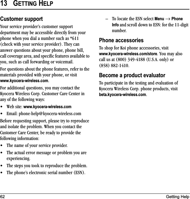 62 Getting Help13 GETTING HELPCustomer supportvçìê=ëÉêîáÅÉ=éêçîáÇÉêÛë=ÅìëíçãÉê=ëìééçêí=ÇÉé~êíãÉåí=ã~ó=ÄÉ=~ÅÅÉëëáÄäÉ=ÇáêÉÅíäó=Ñêçã=óçìê=éÜçåÉ=ïÜÉå=óçì=Çá~ä=~=åìãÄÉê=ëìÅÜ=~ë=GSNN=EÅÜÉÅâ=ïáíÜ=óçìê=ëÉêîáÅÉ=éêçîáÇÉêFK=qÜÉó=Å~å=~åëïÉê=èìÉëíáçåë=~Äçìí=óçìê=éÜçåÉI=éÜçåÉ=ÄáääI=Å~ää=ÅçîÉê~ÖÉ=~êÉ~I=~åÇ=ëéÉÅáÑáÅ=ÑÉ~íìêÉë=~î~áä~ÄäÉ=íç=óçìI=ëìÅÜ=~ë=Å~ää=Ñçêï~êÇáåÖ=çê=îçáÅÉã~áäKcçê=èìÉëíáçåë=~Äçìí=íÜÉ=éÜçåÉ=ÑÉ~íìêÉëI=êÉÑÉê=íç=íÜÉ=ã~íÉêá~äë=éêçîáÇÉÇ=ïáíÜ=óçìê=éÜçåÉI=çê=îáëáí=www.kyocera-wireless.comKcçê=~ÇÇáíáçå~ä=èìÉëíáçåëI=óçì=ã~ó=Åçåí~Åí=íÜÉ=hóçÅÉê~=táêÉäÉëë=`çêéK=`ìëíçãÉê=`~êÉ=`ÉåíÉê=áå=~åó=çÑ=íÜÉ=ÑçääçïáåÖ=ï~óëW√ tÉÄ=ëáíÉW www.kyocera-wireless.com√ bã~áäW=éÜçåÉJÜÉäé]âóçÅÉê~JïáêÉäÉëëKÅçã=_ÉÑçêÉ=êÉèìÉëíáåÖ=ëìééçêíI=éäÉ~ëÉ=íêó=íç=êÉéêçÇìÅÉ=~åÇ=áëçä~íÉ=íÜÉ=éêçÄäÉãK=tÜÉå=óçì=Åçåí~Åí=íÜÉ=`ìëíçãÉê=`~êÉ=`ÉåíÉêI=ÄÉ=êÉ~Çó=íç=éêçîáÇÉ=íÜÉ=ÑçääçïáåÖ=áåÑçêã~íáçåW√ qÜÉ=å~ãÉ=çÑ=óçìê=ëÉêîáÅÉ=éêçîáÇÉêK=√ qÜÉ=~Åíì~ä=Éêêçê=ãÉëë~ÖÉ=çê=éêçÄäÉã=óçì=~êÉ=ÉñéÉêáÉåÅáåÖK=√ qÜÉ=ëíÉéë=óçì=íççâ=íç=êÉéêçÇìÅÉ=íÜÉ=éêçÄäÉãK=√ qÜÉ=éÜçåÉÛë=ÉäÉÅíêçåáÅ=ëÉêá~ä=åìãÄÉê=EbpkFKÓ qç=äçÅ~íÉ=íÜÉ=bpk=ëÉäÉÅí=Menu=→=Phone Info ~åÇ ëÅêçää=Ççïå=íç=bpkW=Ñçê=íÜÉ=NNJÇáÖáí=åìãÄÉêKPhone accessoriesqç=ëÜçé=Ñçê=hçá=éÜçåÉ=~ÅÅÉëëçêáÉëI=îáëáí=www.kyocera-wireless.com/storeK=vçì=ã~ó=~äëç=Å~ää=ìë=~í=EUMMF=PQVJQNUU=ErKpK^K=çåäóF=çê=EURUF=UUOJNQNMKBecome a product evaluatorqç=é~êíáÅáé~íÉ=áå=íÜÉ=íÉëíáåÖ=~åÇ=Éî~äì~íáçå=çÑ=hóçÅÉê~=táêÉäÉëë=`çêéK=éÜçåÉ=éêçÇìÅíëI=îáëáí=beta.kyocera-wireless.comK