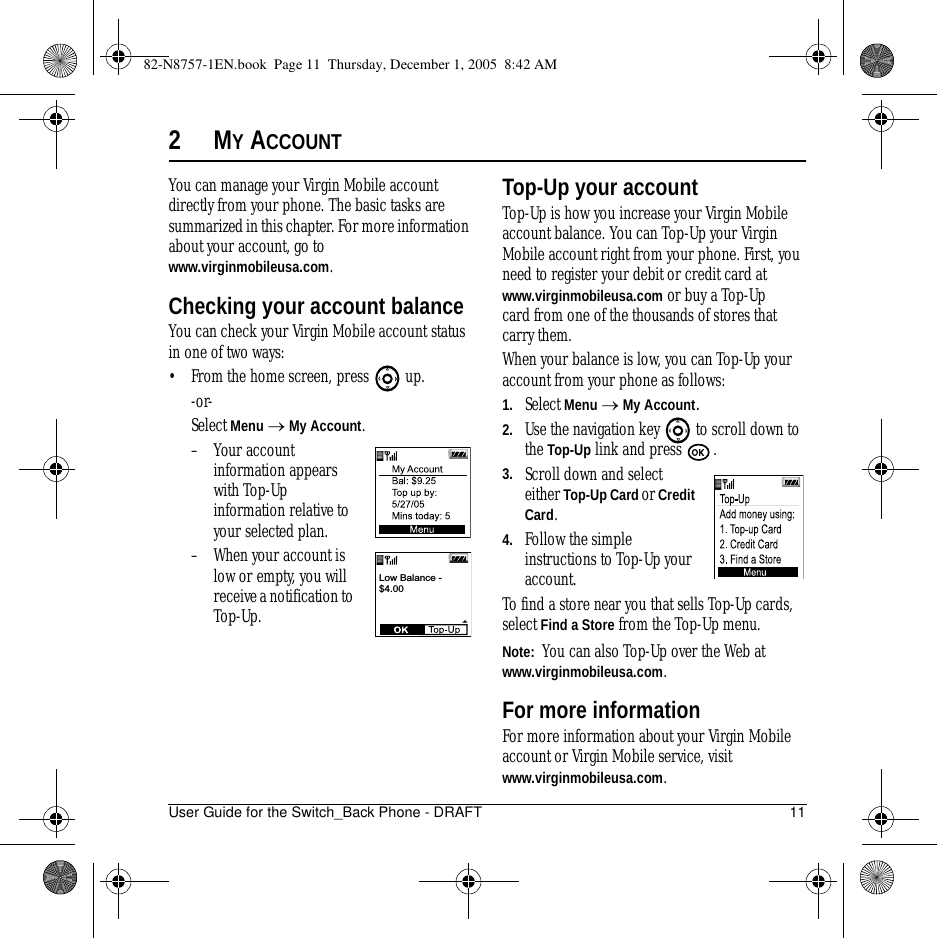User Guide for the Switch_Back Phone - DRAFT 112MY ACCOUNTYou can manage your Virgin Mobile account directly from your phone. The basic tasks are summarized in this chapter. For more information about your account, go to www.virginmobileusa.com.Checking your account balanceYou can check your Virgin Mobile account status in one of two ways:• From the home screen, press   up. -or-Select Menu → My Account.– Your account information appears with Top-Up information relative to your selected plan.– When your account is low or empty, you will receive a notification to Top-Up. Top-Up your accountTop-Up is how you increase your Virgin Mobile account balance. You can Top-Up your Virgin Mobile account right from your phone. First, you need to register your debit or credit card at www.virginmobileusa.com or buy a Top-Up card from one of the thousands of stores that carry them.When your balance is low, you can Top-Up your account from your phone as follows:1. Select Menu → My Account.2. Use the navigation key   to scroll down to the Top-Up link and press  . 3. Scroll down and select either Top-Up Card or Credit Card.4. Follow the simple instructions to Top-Up your account.To find a store near you that sells Top-Up cards, select Find a Store from the Top-Up menu.Note:  You can also Top-Up over the Web at www.virginmobileusa.com.For more informationFor more information about your Virgin Mobile account or Virgin Mobile service, visit www.virginmobileusa.com.Low Balance -$4.0082-N8757-1EN.book  Page 11  Thursday, December 1, 2005  8:42 AM