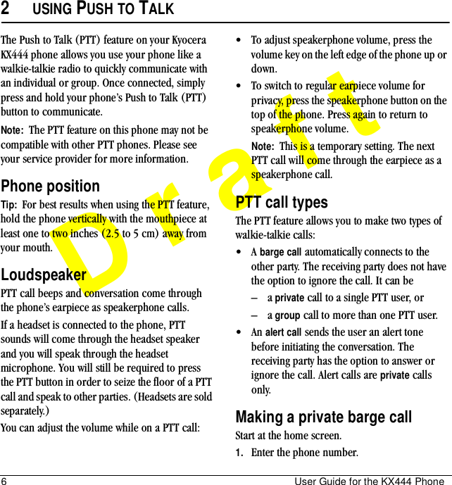 6 User Guide for the KX444 PhoneDraft2USING PUSH TO TALKThe Push to Talk (PTT) feature on your Kyocera KX444 phone allows you use your phone like a walkie-talkie radio to quickly communicate with an individual or group. Once connected, simply press and hold your phone’s Push to Talk (PTT) button to communicate.Note:  The PTT feature on this phone may not be compatible with other PTT phones. Please see your service provider for more information.Phone positionTip:  For best results when using the PTT feature, hold the phone vertically with the mouthpiece at least one to two inches (2.5 to 5 cm) away from your mouth.LoudspeakerPTT call beeps and conversation come through the phone’s earpiece as speakerphone calls.If a headset is connected to the phone, PTT sounds will come through the headset speaker and you will speak through the headset microphone. You will still be required to press the PTT button in order to seize the floor of a PTT call and speak to other parties. (Headsets are sold separately.)You can adjust the volume while on a PTT call:• To adjust speakerphone volume, press the volume key on the left edge of the phone up or down.• To switch to regular earpiece volume for privacy, press the speakerphone button on the top of the phone. Press again to return to speakerphone volume.Note:  This is a temporary setting. The next PTT call will come through the earpiece as a speakerphone call. PTT call typesThe PTT feature allows you to make two types of walkie-talkie calls:•A barge call automatically connects to the other party. The receiving party does not have the option to ignore the call. It can be –a private call to a single PTT user, or–a group call to more than one PTT user.• An alert call sends the user an alert tone before initiating the conversation. The receiving party has the option to answer or ignore the call. Alert calls are private calls only.Making a private barge callStart at the home screen.1. Enter the phone number.