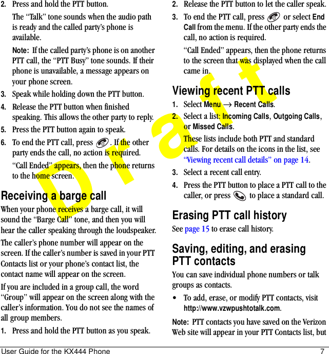 User Guide for the KX444 Phone 7Draft2. Press and hold the PTT button.The “Talk” tone sounds when the audio path is ready and the called party’s phone is available.Note:  If the called party’s phone is on another PTT call, the “PTT Busy” tone sounds. If their phone is unavailable, a message appears on your phone screen.3. Speak while holding down the PTT button.4. Release the PTT button when finished speaking. This allows the other party to reply.5. Press the PTT button again to speak.6. To end the PTT call, press  . If the other party ends the call, no action is required.“Call Ended” appears, then the phone returns to the home screen.Receiving a barge callWhen your phone receives a barge call, it will sound the “Barge Call” tone, and then you will hear the caller speaking through the loudspeaker.The caller’s phone number will appear on the screen. If the caller’s number is saved in your PTT Contacts list or your phone’s contact list, the contact name will appear on the screen.If you are included in a group call, the word “Group” will appear on the screen along with the caller’s information. You do not see the names of all group members.1. Press and hold the PTT button as you speak.2. Release the PTT button to let the caller speak.3. To end the PTT call, press   or select End Call from the menu. If the other party ends the call, no action is required.“Call Ended” appears, then the phone returns to the screen that was displayed when the call came in.Viewing recent PTT calls1. Select Menu → Recent Calls.2. Select a list: Incoming Calls, Outgoing Calls, or Missed Calls.These lists include both PTT and standard calls. For details on the icons in the list, see “Viewing recent call details” on page 14.3. Select a recent call entry. 4. Press the PTT button to place a PTT call to the caller, or press   to place a standard call.Erasing PTT call historySee page 15 to erase call history.Saving, editing, and erasing PTT contactsYou can save individual phone numbers or talk groups as contacts.• To add, erase, or modify PTT contacts, visit http://www.vzwpushtotalk.com.Note:  PTT contacts you have saved on the Verizon Web site will appear in your PTT Contacts list, but 