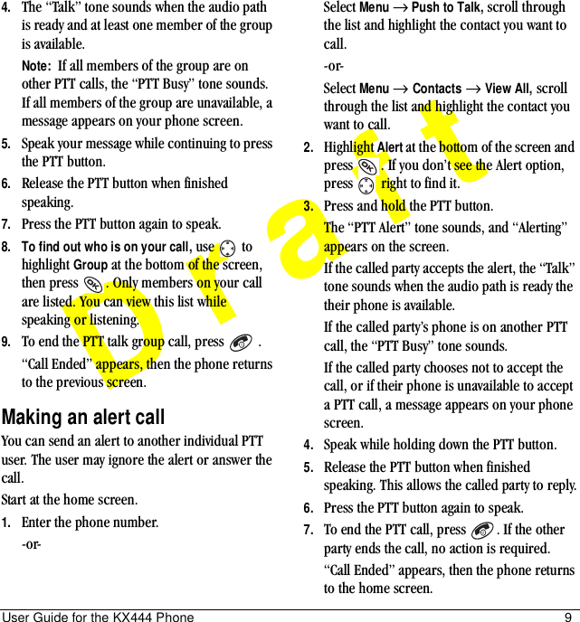 User Guide for the KX444 Phone 9Draft4. The “Talk” tone sounds when the audio path is ready and at least one member of the group is available. Note:  If all members of the group are on other PTT calls, the “PTT Busy” tone sounds. If all members of the group are unavailable, a message appears on your phone screen. 5. Speak your message while continuing to press the PTT button.6. Release the PTT button when finished speaking.7. Press the PTT button again to speak.8. To find out who is on your call, use   to highlight Group at the bottom of the screen, then press  . Only members on your call are listed. You can view this list while speaking or listening.9. To end the PTT talk group call, press   .“Call Ended” appears, then the phone returns to the previous screen.Making an alert callYou can send an alert to another individual PTT user. The user may ignore the alert or answer the call. Start at the home screen.1. Enter the phone number.-or-Select Menu → Push to Talk, scroll through the list and highlight the contact you want to call.-or-Select Menu → Contacts → View All, scroll through the list and highlight the contact you want to call.2. Highlight Alert at the bottom of the screen and press  . If you don’t see the Alert option, press   right to find it.3. Press and hold the PTT button.The “PTT Alert” tone sounds, and “Alerting” appears on the screen.If the called party accepts the alert, the “Talk” tone sounds when the audio path is ready the their phone is available.If the called party’s phone is on another PTT call, the “PTT Busy” tone sounds.If the called party chooses not to accept the call, or if their phone is unavailable to accept a PTT call, a message appears on your phone screen.4. Speak while holding down the PTT button.5. Release the PTT button when finished speaking. This allows the called party to reply.6. Press the PTT button again to speak.7. To end the PTT call, press  . If the other party ends the call, no action is required.“Call Ended” appears, then the phone returns to the home screen.