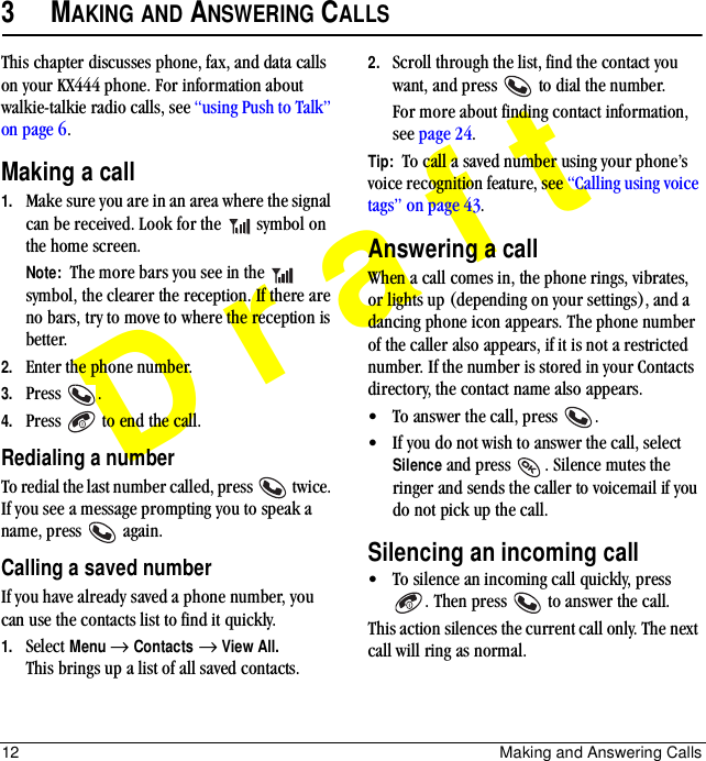12 Making and Answering CallsDraft3MAKING AND ANSWERING CALLSThis chapter discusses phone, fax, and data calls on your KX444 phone. For information about walkie-talkie radio calls, see “using Push to Talk” on page 6.Making a call1. Make sure you are in an area where the signal can be received. Look for the   symbol on the home screen.Note:  The more bars you see in the   symbol, the clearer the reception. If there are no bars, try to move to where the reception is better.2. Enter the phone number.3. Press .4. Press   to end the call.Redialing a numberTo redial the last number called, press   twice. If you see a message prompting you to speak a name, press   again.Calling a saved numberIf you have already saved a phone number, you can use the contacts list to find it quickly.1. Select Menu → Contacts → View All. This brings up a list of all saved contacts.2. Scroll through the list, find the contact you want, and press   to dial the number.For more about finding contact information, see page 24.Tip:  To call a saved number using your phone’s voice recognition feature, see “Calling using voice tags” on page 43.Answering a callWhen a call comes in, the phone rings, vibrates, or lights up (depending on your settings), and a dancing phone icon appears. The phone number of the caller also appears, if it is not a restricted number. If the number is stored in your Contacts directory, the contact name also appears. • To answer the call, press  .• If you do not wish to answer the call, select Silence and press  . Silence mutes the ringer and sends the caller to voicemail if you do not pick up the call.Silencing an incoming call• To silence an incoming call quickly, press . Then press   to answer the call.This action silences the current call only. The next call will ring as normal.