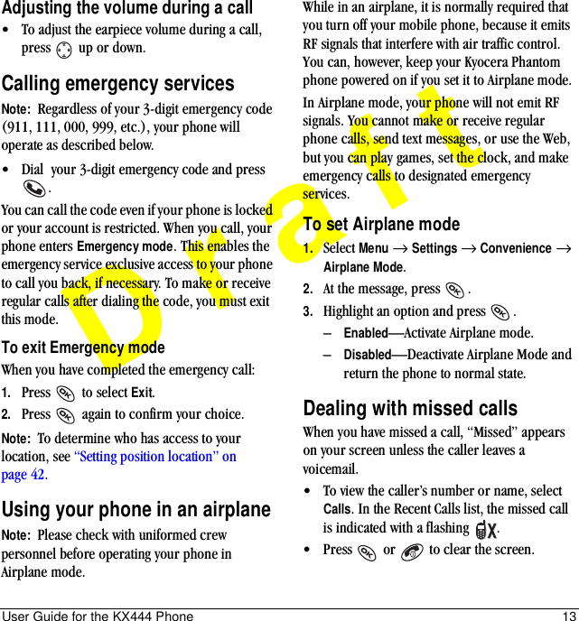 User Guide for the KX444 Phone 13DraftAdjusting the volume during a call• To adjust the earpiece volume during a call, press   up or down.Calling emergency servicesNote:  Regardless of your 3-digit emergency code (911, 111, 000, 999, etc.), your phone will operate as described below.• Dial  your 3-digit emergency code and press .You can call the code even if your phone is locked or your account is restricted. When you call, your phone enters Emergency mode. This enables the emergency service exclusive access to your phone to call you back, if necessary. To make or receive regular calls after dialing the code, you must exit this mode.To exit Emergency modeWhen you have completed the emergency call:1. Press   to select Exit.2. Press   again to confirm your choice.Note:  To determine who has access to your location, see “Setting position location” on page 42.Using your phone in an airplaneNote:  Please check with uniformed crew personnel before operating your phone in Airplane mode.While in an airplane, it is normally required that you turn off your mobile phone, because it emits RF signals that interfere with air traffic control. You can, however, keep your Kyocera Phantom phone powered on if you set it to Airplane mode.In Airplane mode, your phone will not emit RF signals. You cannot make or receive regular phone calls, send text messages, or use the Web, but you can play games, set the clock, and make emergency calls to designated emergency services. To set Airplane mode1. Select Menu → Settings → Convenience → Airplane Mode.2. At the message, press  .3. Highlight an option and press  .–Enabled—Activate Airplane mode.–Disabled—Deactivate Airplane Mode and return the phone to normal state.Dealing with missed callsWhen you have missed a call, “Missed” appears on your screen unless the caller leaves a voicemail. • To view the caller’s number or name, select Calls. In the Recent Calls list, the missed call is indicated with a flashing  .• Press   or   to clear the screen.