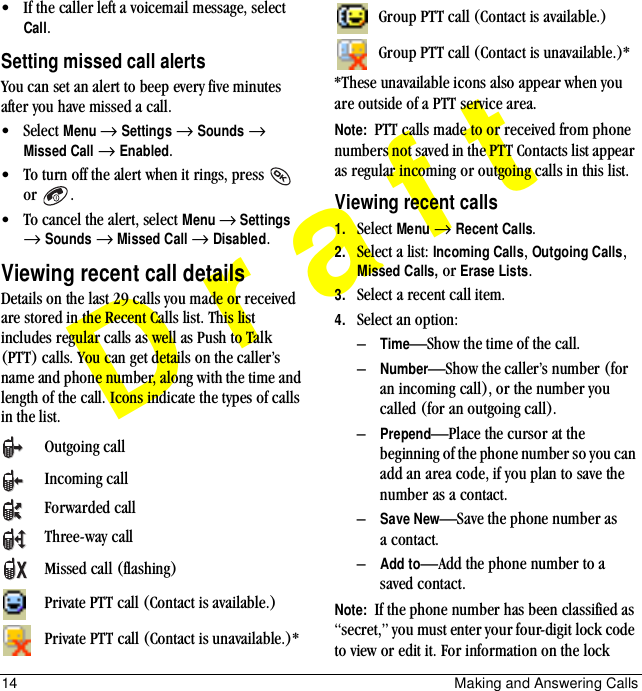 14 Making and Answering CallsDraft• If the caller left a voicemail message, select Call.Setting missed call alertsYou can set an alert to beep every five minutes after you have missed a call.• Select Menu → Settings → Sounds → Missed Call → Enabled.• To turn off the alert when it rings, press   or .• To cancel the alert, select Menu → Settings → Sounds → Missed Call → Disabled.Viewing recent call detailsDetails on the last 29 calls you made or received are stored in the Recent Calls list. This list includes regular calls as well as Push to Talk (PTT) calls. You can get details on the caller’s name and phone number, along with the time and length of the call. Icons indicate the types of calls in the list.*These unavailable icons also appear when you are outside of a PTT service area.Note:  PTT calls made to or received from phone numbers not saved in the PTT Contacts list appear as regular incoming or outgoing calls in this list.Viewing recent calls1. Select Menu → Recent Calls.2. Select a list: Incoming Calls, Outgoing Calls, Missed Calls, or Erase Lists.3. Select a recent call item. 4. Select an option:–Time—Show the time of the call.–Number—Show the caller’s number (for an incoming call), or the number you called (for an outgoing call).–Prepend—Place the cursor at the beginning of the phone number so you can add an area code, if you plan to save the number as a contact.–Save New—Save the phone number as a contact.–Add to—Add the phone number to a saved contact.Note:  If the phone number has been classified as “secret,” you must enter your four-digit lock code to view or edit it. For information on the lock Outgoing callIncoming callForwarded callThree-way callMissed call (flashing)Private PTT call (Contact is available.)Private PTT call (Contact is unavailable.)*Group PTT call (Contact is available.)Group PTT call (Contact is unavailable.)*