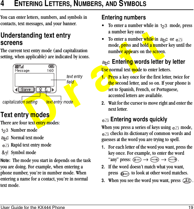 User Guide for the KX444 Phone 19Draft4ENTERING LETTERS, NUMBERS, AND SYMBOLSYou can enter letters, numbers, and symbols in contacts, text messages, and your banner.Understanding text entry screensThe current text entry mode (and capitalization setting, when applicable) are indicated by icons.Text entry modesThere are four text entry modes:Number mode Normal text modeRapid text entry modeSymbol mode Note:  The mode you start in depends on the task you are doing. For example, when entering a phone number, you’re in number mode. When entering a name for a contact, you’re in normal text mode.Entering numbers•To enter a number while in   mode, press a number key once.•To enter a number while in   or   mode, press and hold a number key until the number appears on the screen. Entering words letter by letterUse normal text mode to enter letters.1. Press a key once for the first letter, twice for the second letter, and so on. If your phone is set to Spanish, French, or Portuguese, accented letters are available.2. Wait for the cursor to move right and enter the next letter.  Entering words quicklyWhen you press a series of keys using   mode,  checks its dictionary of common words and guesses at the word you are trying to spell.1. For each letter of the word you want, press the key once. For example, to enter the word “any” press:   →  → .2. If the word doesn’t match what you want, press   to look at other word matches.3. When you see the word you want, press  .text entry fieldcapitalization setting text entry mode