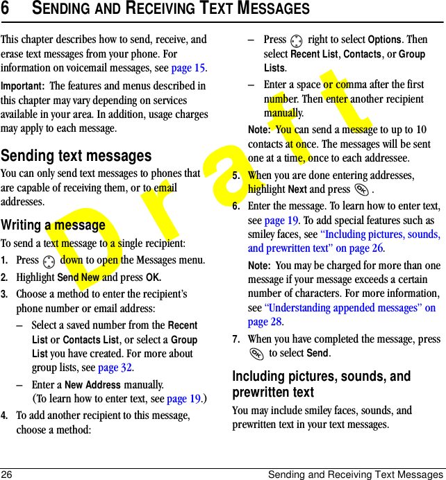 26 Sending and Receiving Text MessagesDraft6SENDING AND RECEIVING TEXT MESSAGESThis chapter describes how to send, receive, and erase text messages from your phone. For information on voicemail messages, see page 15.Important:  The features and menus described in this chapter may vary depending on services available in your area. In addition, usage charges may apply to each message.Sending text messagesYou can only send text messages to phones that are capable of receiving them, or to email addresses.Writing a messageTo send a text message to a single recipient:1. Press   down to open the Messages menu.2. Highlight Send New and press OK. 3. Choose a method to enter the recipient’s phone number or email address:–Select a saved number from the Recent List or Contacts List, or select a Group List you have created. For more about group lists, see page 32.–Enter a New Address manually. (To learn how to enter text, see page 19.)4. To add another recipient to this message, choose a method:–Press   right to select Options. Then select Recent List, Contacts, or Group Lists.–Enter a space or comma after the first number. Then enter another recipient manually.Note:  You can send a message to up to 10 contacts at once. The messages will be sent one at a time, once to each addressee.5. When you are done entering addresses, highlight Next=and press=.6. Enter the message. To learn how to enter text, see page 19. To add special features such as smiley faces, see “Including pictures, sounds, and prewritten text” on page 26.Note:  You may be charged for more than one message if your message exceeds a certain number of characters. For more information, see “Understanding appended messages” on page 28.7. When you have completed the message, press  to select Send.Including pictures, sounds, and prewritten textYou may include smiley faces, sounds, and prewritten text in your text messages.