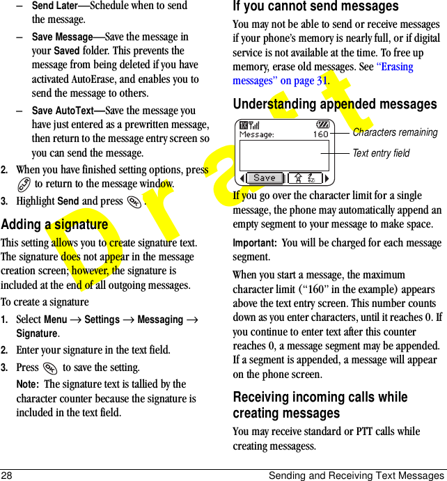 28 Sending and Receiving Text MessagesDraft–Send Later—Schedule when to send the message.–Save Message—Save the message in your Saved folder. This prevents the message from being deleted if you have activated AutoErase, and enables you to send the message to others.–Save AutoTextÔSave the message you have just entered as a prewritten message, then return to the message entry screen so you can send the message.2. When you have finished setting options, press  to return to the message window.3. Highlight Send and press  .Adding a signatureThis setting allows you to create signature text. The signature does not appear in the message creation screen; however, the signature is included at the end of all outgoing messages. To create a signature1. Select Menu → Settings → Messaging → Signature.2. Enter your signature in the text field.3. Press   to save the setting.Note:  The signature text is tallied by the character counter because the signature is included in the text field.If you cannot send messagesYou may not be able to send or receive messages if your phone’s memory is nearly full, or if digital service is not available at the time. To free up memory, erase old messages. See “Erasing messages” on page 31.Understanding appended messagesIf you go over the character limit for a single message, the phone may automatically append an empty segment to your message to make space.Important:  You will be charged for each message segment.When you start a message, the maximum character limit (“160” in the example) appears above the text entry screen. This number counts down as you enter characters, until it reaches 0. If you continue to enter text after this counter reaches 0, a message segment may be appended. If a segment is appended, a message will appear on the phone screen.Receiving incoming calls while creating messagesYou may receive standard or PTT calls while creating messagess.Text entry fieldCharacters remaining