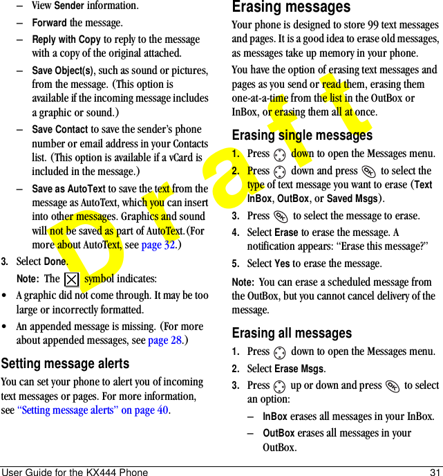 User Guide for the KX444 Phone 31Draft–View Sender information.–Forward the message.–Reply with Copy to reply to the message with a copy of the original attached.–Save Object(s), such as sound or pictures, from the message. (This option is available if the incoming message includes a graphic or sound.)–Save Contact to save the sender’s phone number or email address in your Contacts list. (This option is available if a vCard is included in the message.)–Save as AutoText to save the text from the message as AutoText, which you can insert into other messages. Graphics and sound will not be saved as part of AutoText.(For more about AutoText, see page 32.)3. Select Done.Note:  The   symbol indicates:•A graphic did not come through. It may be too large or incorrectly formatted.•An appended message is missing. (For more about appended messages, see page 28.)Setting message alertsYou can set your phone to alert you of incoming text messages or pages. For more information, see “Setting message alerts” on page 40.Erasing messagesYour phone is designed to store 99 text messages and pages. It is a good idea to erase old messages, as messages take up memory in your phone.You have the option of erasing text messages and pages as you send or read them, erasing them one-at-a-time from the list in the OutBox or InBox, or erasing them all at once.Erasing single messages1. Press   down to open the Messages menu.2. Press   down and press   to select the type of text message you want to erase (Text InBox, OutBox, or Saved Msgs).3. Press   to select the message to erase.4. Select Erase to erase the message. A notification appears: “Erase this message?”5. Select Yes to erase the message.Note:  You can erase a scheduled message from the OutBox, but you cannot cancel delivery of the message.Erasing all messages1. Press   down to open the Messages menu.2. Select Erase Msgs.3. Press   up or down and press   to select an option:–InBox erases all messages in your InBox.–OutBox erases all messages in your OutBox.
