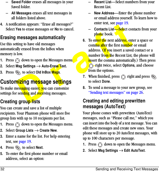 32 Sending and Receiving Text MessagesDraft–Saved Folder erases all messages in your Saved folder.–All Messages erases all text messages in all folders listed above.4. A notification appears: “Erase all messages?” Select Yes to erase messages or No to cancel.Erasing messages automaticallyUse this setting to have old messages automatically erased from the InBox when memory is low.1. Press   down to open the Messages menu.2. Select Msg Settings → Auto-Erase Text.3. Press   to select Old InBox Msgs.Customizing message settingsTo make messaging easier, you can customize settings for sending and receiving messages.Creating group listsYou can create and save a list of multiple recipients. Your Phantom phone will store five group lists with up to 10 recipients per list.1. Press   down to open the Messages menu.2. Select Group Lists → Create New.3. Enter a name for the list. For help entering text, see page 19.4. Press   to select Next.5. To enter the first phone number or email address, select an option:–Recent List—Select numbers from your Recent List.–New Address—Enter the phone number or email address yourself. To learn how to enter text, see page 19.–Contacts List—Select contacts from your phone book. 6. To enter the next address, enter a space or comma after the first number or email address. (If you insert a saved contact or a number from the Recent List, the phone will insert the comma automatically.) Then press  right twice, select Options, and choose from the options.7. When finished, press   right and press   to select Done.8. To send a message to your new group, see “Sending text messages” on page 26.Creating and editing prewritten messages (AutoText)Your phone comes with prewritten (AutoText) messages, such as “Please call me,” which you can insert into the body of a text message. You can edit these messages and create new ones. Your phone will store up to 20 AutoText messages, with up to 100 characters per message.1. Press   down to open the Messages menu.2. Select Msg Settings → Edit AutoText.