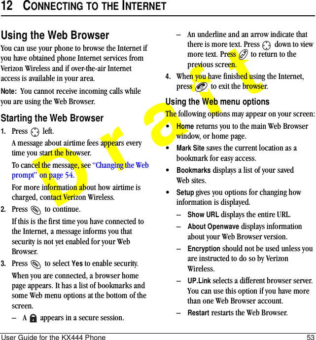 User Guide for the KX444 Phone 53Draft12 CONNECTING TO THE INTERNETUsing the Web BrowserYou can use your phone to browse the Internet if you have obtained phone Internet services from Verizon Wireless and if over-the-air Internet access is available in your area. Note:  You cannot receive incoming calls while you are using the Web Browser. Starting the Web Browser1. Press  left.A message about airtime fees appears every time you start the browser.To cancel the message, see “Changing the Web prompt” on page 54.For more information about how airtime is charged, contact Verizon Wireless.2. Press   to continue.If this is the first time you have connected to the Internet, a message informs you that security is not yet enabled for your Web Browser.3. Press   to select Yes to enable security.When you are connected, a browser home page appears. It has a list of bookmarks and some Web menu options at the bottom of the screen.–A   appears in a secure session.–An underline and an arrow indicate that there is more text. Press   down to view more text. Press   to return to the previous screen.4. When you have finished using the Internet, press   to exit the browser.Using the Web menu optionsThe following options may appear on your screen:•Home returns you to the main Web Browser window, or home page.•Mark Site saves the current location as a bookmark for easy access.•Bookmarks displays a list of your saved Web sites.•Setup=gives you options for changing=how information is displayed.–Show URL displays the entire URL.–About Openwave displays information about your Web Browser version.–Encryption should not be used unless you are instructed to do so by Verizon Wireless.–UP.Link selects a different browser server. You can use this option if you have more than one Web Browser account.–Restart restarts the Web Browser.