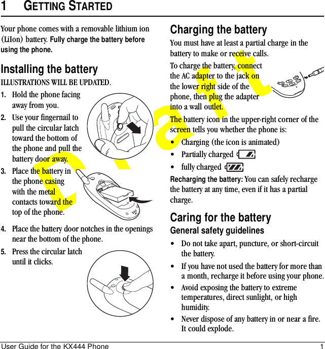 User Guide for the KX444 Phone 1Draft1GETTING STARTEDYour phone comes with a removable lithium ion (LiIon) battery. Fully charge the battery before using the phone.Installing the batteryILLUSTRATIONS WILL BE UPDATED.1. Hold the phone facing away from you.2. Use your fingernail to pull the circular latch toward the bottom of the phone and pull the battery door away.3. Place the battery in the phone casing with the metal contacts toward the top of the phone.4. Place the battery door notches in the openings near the bottom of the phone. 5. Press the circular latch until it clicks.Charging the batteryYou must have at least a partial charge in the battery to make or receive calls.To charge the battery, connect the AC adapter to the jack on the lower right side of the phone, then plug the adapter into a wall outlet.The battery icon in the upper-right corner of the screen tells you whether the phone is:• Charging (the icon is animated)• Partially charged • fully charged Recharging the battery: You can safely recharge the battery at any time, even if it has a partial charge.Caring for the batteryGeneral safety guidelines• Do not take apart, puncture, or short-circuit the battery.• If you have not used the battery for more than a month, recharge it before using your phone.• Avoid exposing the battery to extreme temperatures, direct sunlight, or high humidity.• Never dispose of any battery in or near a fire. It could explode.