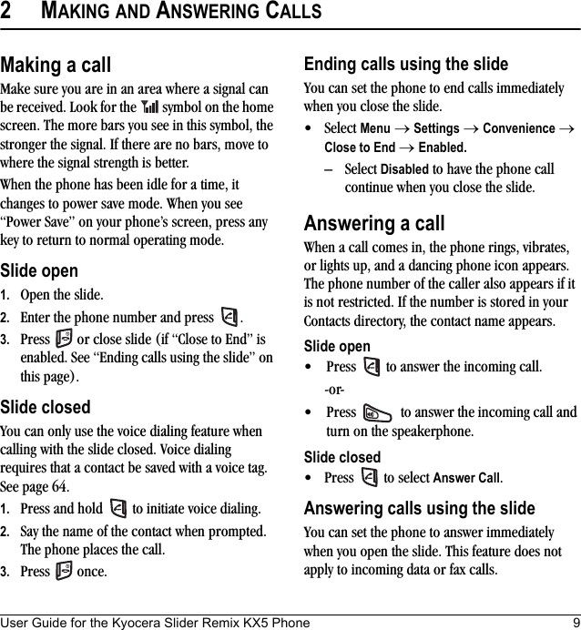 User Guide for the Kyocera Slider Remix KX5 Phone 92MAKING AND ANSWERING CALLSMaking a callMake sure you are in an area where a signal can be received. Look for the   symbol on the home screen. The more bars you see in this symbol, the stronger the signal. If there are no bars, move to where the signal strength is better.When the phone has been idle for a time, it changes to power save mode. When you see “Power Save” on your phone’s screen, press any key to return to normal operating mode.Slide open1. Open the slide.2. Enter the phone number and press  .3. Press   or close slide (if “Close to End” is enabled. See “Ending calls using the slide” on this page).Slide closedYou can only use the voice dialing feature when calling with the slide closed. Voice dialing requires that a contact be saved with a voice tag. See page 64.1. Press and hold   to initiate voice dialing.2. Say the name of the contact when prompted. The phone places the call.3. Press  once.Ending calls using the slideYou can set the phone to end calls immediately when you close the slide. • Select Menu → Settings → Convenience → Close to End → Enabled. – Select Disabled to have the phone call continue when you close the slide.Answering a callWhen a call comes in, the phone rings, vibrates, or lights up, and a dancing phone icon appears. The phone number of the caller also appears if it is not restricted. If the number is stored in your Contacts directory, the contact name appears. Slide open• Press   to answer the incoming call.-or-• Press   to answer the incoming call and turn on the speakerphone.Slide closed• Press   to select Answer Call.Answering calls using the slideYou can set the phone to answer immediately when you open the slide. This feature does not apply to incoming data or fax calls.