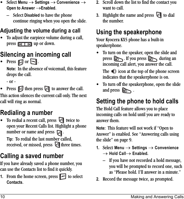 10 Making and Answering Calls• Select Menu → Settings → Convenience → Open to Answer →Enabled.– Select Disabled to have the phone continue ringing when you open the slide.Adjusting the volume during a call• To adjust the earpiece volume during a call, press   up or down.Silencing an incoming call• Press  or  .Note:  In the absence of voicemail, this feature drops the call.- or -• Press   then press   to answer the call.This action silences the current call only. The next call will ring as normal.Redialing a number• To redial a recent call, press   twice to open your Recent Calls list. Highlight a phone number or name and press  .Tip:  To redial the last number called, received, or missed, press   three times.Calling a saved numberIf you have already saved a phone number, you can use the Contacts list to find it quickly.1. From the home screen, press   to select Contacts.2. Scroll down the list to find the contact you want to call.3. Highlight the name and press   to dial the number.Using the speakerphoneYour Kyocera KX5 phone has a built-in speakerphone.• To turn on the speaker, open the slide and press  . If you press   during an incoming call alert, you answer the call.The   icon at the top of the phone screen indicates that the speakerphone is on.• To turn off the speakerphone, open the slide and press  .Setting the phone to hold callsThe Hold Call feature allows you to place incoming calls on hold until you are ready to answer them.Note:  This feature will not work if “Open to Answer” is enabled. See “Answering calls using the slide” on page 9.1. Select Menu → Settings → Convenience → Hold Call→ Enabled.– If you have not recorded a hold message, you will be prompted to record one, such as “Please hold. I’ll answer in a minute.”2. Record the message twice, as prompted.