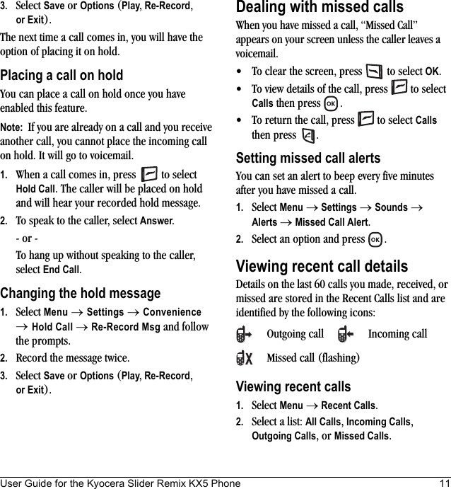 User Guide for the Kyocera Slider Remix KX5 Phone 113. Select Save or Options (Play, Re-Record, or Exit).The next time a call comes in, you will have the option of placing it on hold.Placing a call on holdYou can place a call on hold once you have enabled this feature.Note:  If you are already on a call and you receive another call, you cannot place the incoming call on hold. It will go to voicemail.1. When a call comes in, press   to select Hold Call. The caller will be placed on hold and will hear your recorded hold message.2. To speak to the caller, select Answer.- or -To hang up without speaking to the caller, select End Call.Changing the hold message1. Select Menu → Settings → Convenience → Hold Call → Re-Record Msg and follow the prompts.2. Record the message twice.3. Select Save or Options (Play, Re-Record, or Exit).Dealing with missed callsWhen you have missed a call, “Missed Call” appears on your screen unless the caller leaves a voicemail. • To clear the screen, press   to select OK.• To view details of the call, press   to select Calls then press  .• To return the call, press   to select Calls then press  .Setting missed call alertsYou can set an alert to beep every five minutes after you have missed a call.1. Select Menu → Settings → Sounds →Alerts → Missed Call Alert.2. Select an option and press  .Viewing recent call detailsDetails on the last 60 calls you made, received, or missed are stored in the Recent Calls list and are identified by the following icons:Viewing recent calls1. Select Menu → Recent Calls.2. Select a list: All Calls, Incoming Calls,Outgoing Calls, or Missed Calls.Outgoing call Incoming callMissed call (flashing)