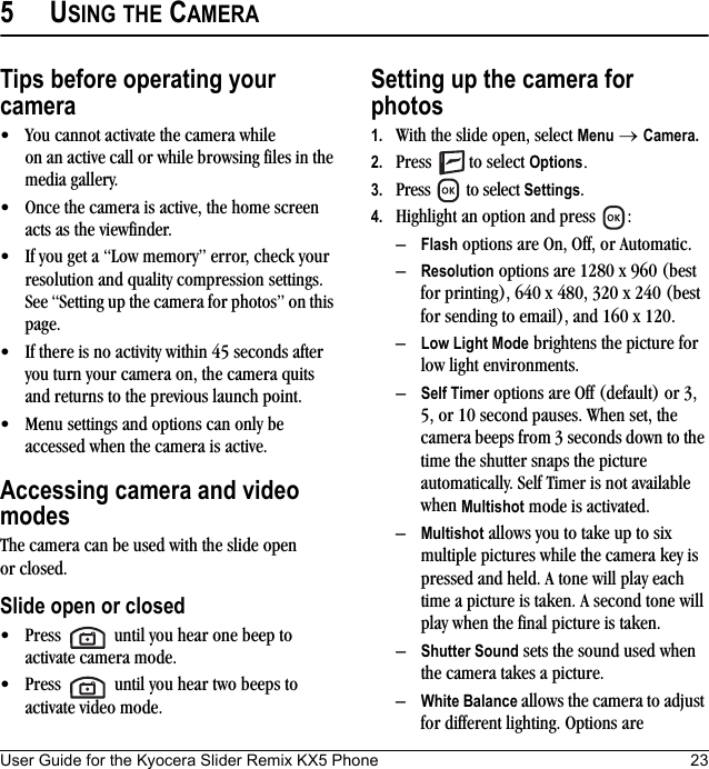 User Guide for the Kyocera Slider Remix KX5 Phone 235USING THE CAMERATips before operating your camera• You cannot activate the camera while on an active call or while browsing files in the media gallery.• Once the camera is active, the home screen acts as the viewfinder.• If you get a “Low memory” error, check your resolution and quality compression settings. See “Setting up the camera for photos” on this page.• If there is no activity within 45 seconds after you turn your camera on, the camera quits and returns to the previous launch point.• Menu settings and options can only be accessed when the camera is active.Accessing camera and video modesThe camera can be used with the slide open or closed.Slide open or closed• Press   until you hear one beep to activate camera mode.• Press   until you hear two beeps to activate video mode.Setting up the camera for photos1. With the slide open, select Menu → Camera.2. Press  to select Options.3. Press   to select Settings.4. Highlight an option and press  :–Flash options are On, Off, or Automatic.–Resolution options are 1280 x 960 (best for printing), 640 x 480, 320 x 240 (best for sending to email), and 160 x 120.–Low Light Mode brightens the picture for low light environments.–Self Timer options are Off (default) or 3, 5, or 10 second pauses. When set, the camera beeps from 3 seconds down to the time the shutter snaps the picture automatically. Self Timer is not available when Multishot mode is activated.–Multishot allows you to take up to six multiple pictures while the camera key is pressed and held. A tone will play each time a picture is taken. A second tone will play when the final picture is taken.–Shutter Sound sets the sound used when the camera takes a picture.–White Balance allows the camera to adjust for different lighting. Options are 