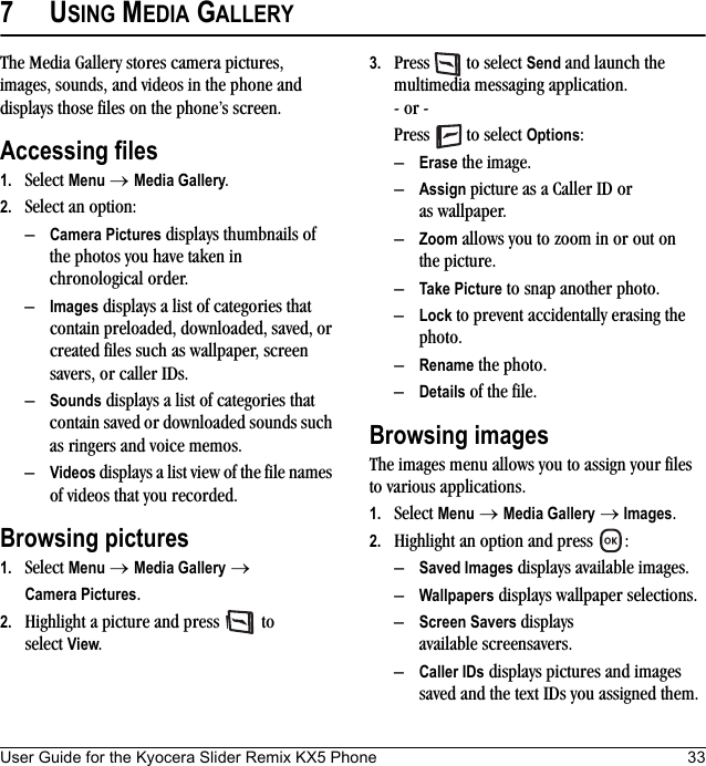 User Guide for the Kyocera Slider Remix KX5 Phone 337USING MEDIA GALLERYThe Media Gallery stores camera pictures, images, sounds, and videos in the phone and displays those files on the phone’s screen.Accessing files1. Select Menu → Media Gallery.2. Select an option:–Camera Pictures displays thumbnails of the photos you have taken in chronological order.–Images displays a list of categories that contain preloaded, downloaded, saved, or created files such as wallpaper, screen savers, or caller IDs.–Sounds displays a list of categories that contain saved or downloaded sounds such as ringers and voice memos.–Videos displays a list view of the file names of videos that you recorded.Browsing pictures1. Select Menu → Media Gallery → Camera Pictures.2. Highlight a picture and press   to select View.3. Press   to select Send and launch the multimedia messaging application.- or -Press   to select Options:–Erase the image.–Assign picture as a Caller ID or as wallpaper.–Zoom allows you to zoom in or out on the picture.–Take Picture to snap another photo.–Lock to prevent accidentally erasing the photo.–Rename the photo.–Details of the file.Browsing imagesThe images menu allows you to assign your files to various applications.1. Select Menu → Media Gallery → Images.2. Highlight an option and press  :–Saved Images displays available images.–Wallpapers displays wallpaper selections.–Screen Savers displays available screensavers.–Caller IDs displays pictures and images saved and the text IDs you assigned them.