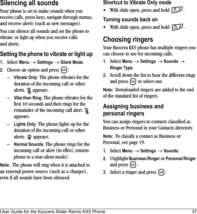 User Guide for the Kyocera Slider Remix KX5 Phone 37Silencing all soundsYour phone is set to make sounds when you receive calls, press keys, navigate through menus, and receive alerts (such as new messages).You can silence all sounds and set the phone to vibrate or light up when you receive calls and alerts.Setting the phone to vibrate or light up 1. Select Menu → Settings → Silent Mode.2. Choose an option and press  :–Vibrate Only: The phone vibrates for the duration of the incoming call or other alerts.  appears. –Vibe then Ring: The phone vibrates for the first 10 seconds and then rings for the remainder of the incoming call alert.   appears.–Lights Only: The phone lights up for the duration of the incoming call or other alerts. appears.–Normal Sounds: The phone rings for the incoming call or alert (in effect, returns phone to a non-silent mode).Note:  The phone will ring when it is attached to an external power source (such as a charger), even if all sounds have been silenced.Shortcut to Vibrate Only mode• With slide open, press and hold  .Turning sounds back on• With slide open, press and hold  .Choosing ringersYour Kyocera KX5 phone has multiple ringers you can choose to use for incoming calls. 1. Select Menu → Settings → Sounds → Ringer Type.2. Scroll down the list to hear the different rings and press   to select one.Note:  Downloaded ringers are added to the end of the standard list of ringers.Assigning business and personal ringersYou can assign ringers to contacts classified as Business or Personal in your Contacts directory.Note:  To classify a contact as Business or Personal, see page 19.1. Select Menu → Settings → Sounds.2. Ηighlight Business Ringer or Personal Ringer and press  .3. Select a ringer and press  .