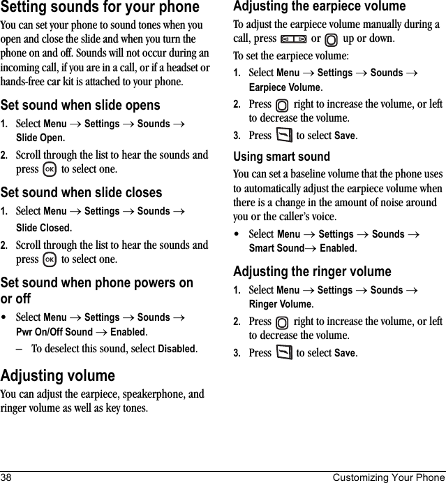 38 Customizing Your PhoneSetting sounds for your phoneYou can set your phone to sound tones when you open and close the slide and when you turn the phone on and off. Sounds will not occur during an incoming call, if you are in a call, or if a headset or hands-free car kit is attached to your phone.Set sound when slide opens1. Select Menu → Settings → Sounds →Slide Open.2. Scroll through the list to hear the sounds and press   to select one.Set sound when slide closes1. Select Menu → Settings → Sounds → Slide Closed.2. Scroll through the list to hear the sounds and press   to select one.Set sound when phone powers on or off• Select Menu → Settings → Sounds → Pwr On/Off Sound → Enabled. – To deselect this sound, select Disabled.Adjusting volumeYou can adjust the earpiece, speakerphone, and ringer volume as well as key tones.Adjusting the earpiece volumeTo adjust the earpiece volume manually during a call, press   or   up or down.To set the earpiece volume:1. Select Menu → Settings → Sounds → Earpiece Volume.2. Press   right to increase the volume, or left to decrease the volume.3. Press   to select Save.Using smart soundYou can set a baseline volume that the phone uses to automatically adjust the earpiece volume when there is a change in the amount of noise around you or the caller’s voice.• Select Menu → Settings → Sounds → Smart Sound→ Enabled.Adjusting the ringer volume1. Select Menu → Settings → Sounds → Ringer Volume.2. Press   right to increase the volume, or left to decrease the volume.3. Press   to select Save.
