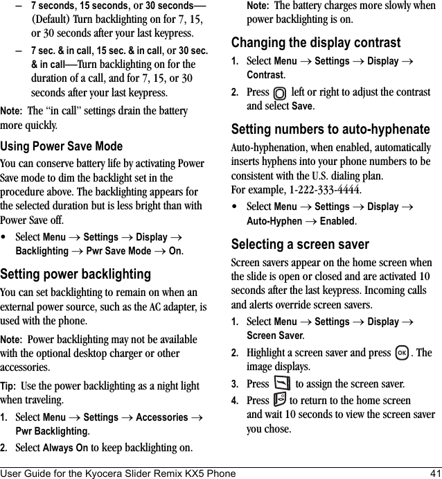 User Guide for the Kyocera Slider Remix KX5 Phone 41–7 seconds, 15 seconds, or 30 seconds—(Default) Turn backlighting on for 7, 15, or 30 seconds after your last keypress.–7 sec. &amp; in call, 15 sec. &amp; in call, or 30 sec. &amp; in call—Turn backlighting on for the duration of a call, and for 7, 15, or 30 seconds after your last keypress.Note:  The “in call” settings drain the battery more quickly.Using Power Save ModeYou can conserve battery life by activating Power Save mode to dim the backlight set in the procedure above. The backlighting appears for the selected duration but is less bright than with Power Save off.• Select Menu → Settings → Display → Backlighting → Pwr Save Mode → On.Setting power backlightingYou can set backlighting to remain on when an external power source, such as the AC adapter, is used with the phone.Note:  Power backlighting may not be available with the optional desktop charger or other accessories.Tip:  Use the power backlighting as a night light when traveling.1. Select Menu → Settings → Accessories → Pwr Backlighting.2. Select Always On to keep backlighting on.Note:  The battery charges more slowly when power backlighting is on.Changing the display contrast1. Select Menu → Settings → Display → Contrast.2. Press   left or right to adjust the contrast and select Save.Setting numbers to auto-hyphenateAuto-hyphenation, when enabled, automatically inserts hyphens into your phone numbers to be consistent with the U.S. dialing plan. For example, 1-222-333-4444.• Select Menu → Settings → Display → Auto-Hyphen → Enabled.Selecting a screen saverScreen savers appear on the home screen when the slide is open or closed and are activated 10 seconds after the last keypress. Incoming calls and alerts override screen savers. 1. Select Menu → Settings → Display → Screen Saver.2. Highlight a screen saver and press  . The image displays.3. Press   to assign the screen saver.4. Press   to return to the home screen and wait 10 seconds to view the screen saver you chose.