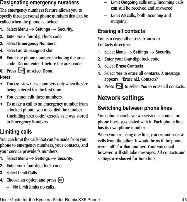 User Guide for the Kyocera Slider Remix KX5 Phone 43Designating emergency numbersThe emergency numbers feature allows you to specify three personal phone numbers that can be called when the phone is locked.1. Select Menu → Settings → Security.2. Enter your four-digit lock code.3. Select Emergency Numbers.4. Select an Unassigned slot.5. Enter the phone number, including the area code. Do not enter 1 before the area code.6. Press   to select Done.Notes:• You can view these numbers only when they’re being entered for the first time.• You cannot edit these numbers.• To make a call to an emergency number from a locked phone, you must dial the number (including area code) exactly as it was stored in Emergency Numbers.Limiting callsYou can limit the calls that can be made from your phone to emergency numbers, your contacts, and your service provider’s numbers.1. Select Menu → Settings → Security.2. Enter your four-digit lock code.3. Select Limit Calls.4. Choose an option and press  :–No Limit limits no calls.–Limit Outgoing calls only. Incoming calls can still be received and answered.–Limit All calls, both incoming and outgoing.Erasing all contactsYou can erase all entries from your Contacts directory.1. Select Menu → Settings → Security.2. Enter your four-digit lock code.3. Select Erase Contacts.4. Select Yes to erase all contacts. A message appears: “Erase ALL Contacts?”5. Press  to select Yes to erase all contacts.Network settingsSwitching between phone linesYour phone can have two service accounts, or phone lines, associated with it. Each phone line has its own phone number.When you are using one line, you cannot receive calls from the other. It would be as if the phone were “off” for that number. Your voicemail, however, will still take messages. All contacts and settings are shared for both lines. 