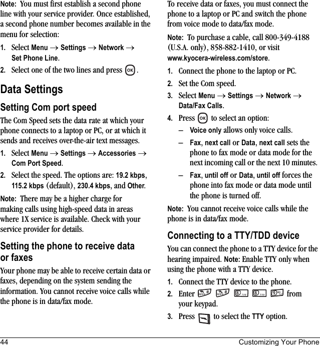 44 Customizing Your PhoneNote:  You must first establish a second phone line with your service provider. Once established, a second phone number becomes available in the menu for selection:1. Select Menu → Settings → Network → Set Phone Line.2. Select one of the two lines and press  .Data SettingsSetting Com port speedThe Com Speed sets the data rate at which your phone connects to a laptop or PC, or at which it sends and receives over-the-air text messages.1. Select Menu → Settings → Accessories → Com Port Speed.2. Select the speed. The options are: 19.2 kbps, 115.2 kbps (default), 230.4 kbps, and Other.Note:  There may be a higher charge for making calls using high-speed data in areas where 1X service is available. Check with your service provider for details.Setting the phone to receive data or faxesYour phone may be able to receive certain data or faxes, depending on the system sending the information. You cannot receive voice calls while the phone is in data/fax mode. To receive data or faxes, you must connect the phone to a laptop or PC and switch the phone from voice mode to data/fax mode.Note:  To purchase a cable, call 800-349-4188 (U.S.A. only), 858-882-1410, or visit www.kyocera-wireless.com/store.1. Connect the phone to the laptop or PC. 2. Set the Com speed.3. Select Menu → Settings → Network → Data/Fax Calls.4. Press   to select an option:–Voice only allows only voice calls.–Fax, next call or Data, next call sets the phone to fax mode or data mode for the next incoming call or the next 10 minutes. –Fax, until off or Data, until off forces the phone into fax mode or data mode until the phone is turned off.Note:  You cannot receive voice calls while the phone is in data/fax mode.Connecting to a TTY/TDD deviceYou can connect the phone to a TTY device for the hearing impaired. Note: Enable TTY only when using the phone with a TTY device.1. Connect the TTY device to the phone.2. Enter      from your keypad.3. Press   to select the TTY option.