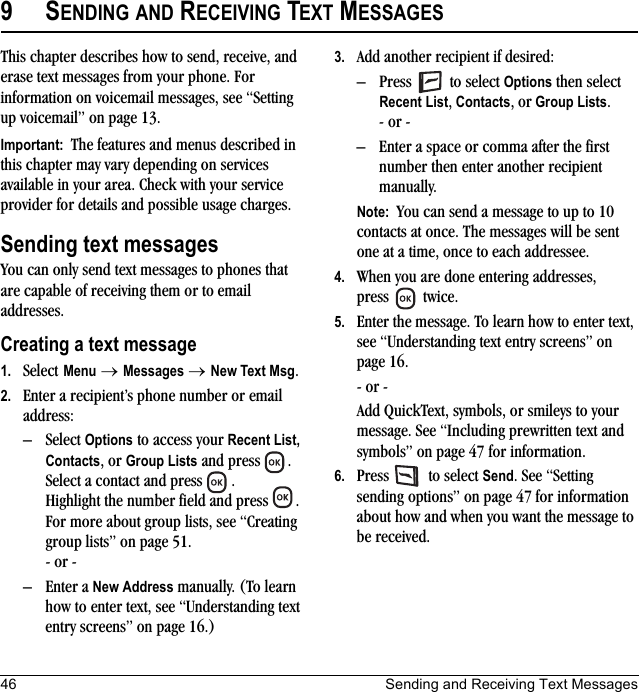 46 Sending and Receiving Text Messages9SENDING AND RECEIVING TEXT MESSAGESThis chapter describes how to send, receive, and erase text messages from your phone. For information on voicemail messages, see “Setting up voicemail” on page 13.Important:  The features and menus described in this chapter may vary depending on services available in your area. Check with your service provider for details and possible usage charges.Sending text messagesYou can only send text messages to phones that are capable of receiving them or to email addresses. Creating a text message1. Select Menu → Messages → New Text Msg.2. Enter a recipient’s phone number or email address:– Select Options to access your Recent List, Contacts, or Group Lists and press  . Select a contact and press  . Highlight the number field and press  . For more about group lists, see “Creating group lists” on page 51.- or -– Enter a New Address manually. (To learn how to enter text, see “Understanding text entry screens” on page 16.)3. Add another recipient if desired:– Press  to select Options then select Recent List, Contacts, or Group Lists.- or -– Enter a space or comma after the first number then enter another recipient manually.Note:  You can send a message to up to 10 contacts at once. The messages will be sent one at a time, once to each addressee.4. When you are done entering addresses, press   twice.5. Enter the message. To learn how to enter text, see “Understanding text entry screens” on page 16.- or -Add QuickText, symbols, or smileys to your message. See “Including prewritten text and symbols” on page 47 for information.6. Press   to select Send. See “Setting sending options” on page 47 for information about how and when you want the message to be received.