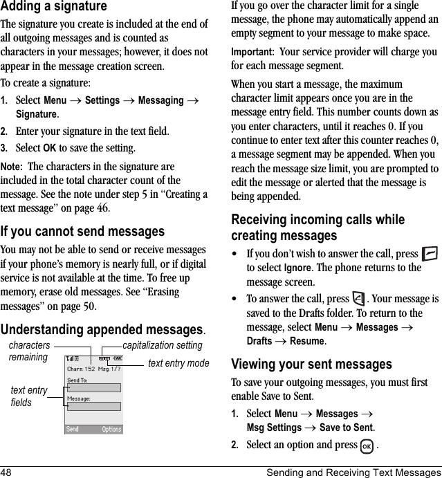 48 Sending and Receiving Text MessagesAdding a signatureThe signature you create is included at the end of all outgoing messages and is counted as characters in your messages; however, it does not appear in the message creation screen. To create a signature:1. Select Menu → Settings → Messaging → Signature.2. Enter your signature in the text field.3. Select OK to save the setting.Note:  The characters in the signature are included in the total character count of the message. See the note under step 5 in “Creating a text message” on page 46.If you cannot send messagesYou may not be able to send or receive messages if your phone’s memory is nearly full, or if digital service is not available at the time. To free up memory, erase old messages. See “Erasing messages” on page 50.Understanding appended messages.If you go over the character limit for a single message, the phone may automatically append an empty segment to your message to make space.Important:  Your service provider will charge you for each message segment.When you start a message, the maximum character limit appears once you are in the message entry field. This number counts down as you enter characters, until it reaches 0. If you continue to enter text after this counter reaches 0, a message segment may be appended. When you reach the message size limit, you are prompted to edit the message or alerted that the message is being appended.Receiving incoming calls while creating messages• If you don’t wish to answer the call, press   to select Ignore. The phone returns to the message screen.• To answer the call, press  . Your message is saved to the Drafts folder. To return to the message, select Menu → Messages → Drafts →Resume.Viewing your sent messagesTo save your outgoing messages, you must first enable Save to Sent.1. Select Menu → Messages → Msg Settings → Save to Sent.2. Select an option and press  .text entry fieldstext entry modecapitalization settingcharacters remaining