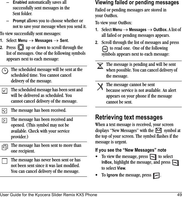 User Guide for the Kyocera Slider Remix KX5 Phone 49–Enabled automatically saves all successfully sent messages in the Sent folder.–Prompt allows you to choose whether or not to save your message when you send it.To view successfully sent messages:1. Select Menu → Messages → Sent.2. Press   up or down to scroll through the list of messages. One of the following symbols appears next to each message:Viewing failed or pending messagesFailed or pending messages are stored in your OutBox.To view your OutBox:1. Select Menu → Messages → OutBox. A list of all failed or pending messages appears.2. Scroll through the list of messages and press  to read one. One of the following symbols appears next to each message:Retrieving text messagesWhen a text message is received, your screen displays “New Messages” with the   symbol at the top of your screen. The symbol flashes if the message is urgent.If you see the “New Messages” note• To view the message, press  to select InBox, highlight the message, and press   to select View.•To Ignore the message, press .The scheduled message will be sent at the scheduled time. You cannot cancel delivery of the message.The scheduled message has been sent and will be delivered as scheduled. You cannot cancel delivery of the message.The message has been received.The message has been received and opened. (This symbol may not be available. Check with your service provider.)The message has been sent to more than one recipient.The message has never been sent or has not been sent since it was last modified. You can cancel delivery of the message.The message is pending and will be sent when possible. You can cancel delivery of the message.The message cannot be sent because service is not available. An alert appears on your phone if the message cannot be sent.