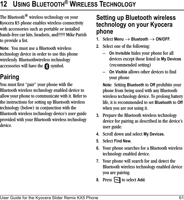 User Guide for the Kyocera Slider Remix KX5 Phone 6112 USING BLUETOOTH® WIRELESS TECHNOLOGYThe Bluetooth® wireless technology on your Kyocera K5 phone enables wireless connectivity with accessories such as portable or installed hands-free car kits, headsets, and????? Mike Parish to provide a list.Note:  You must use a Bluetooth wireless technology device in order to use this phone wirelessly. Bluetoothwireless technology accessories will have the   symbol.PairingYou must first “pair” your phone with the Bluetooth wireless technology enabled device to allow your phone to communicate with it. Refer to the instructions for setting up Bluetooth wireless technology (below) in conjunction with the Bluetooth wireless technology device’s user guide provided with your Bluetooth wireless technology device.Setting up Bluetooth wireless technology on your Kyocera phone1. Select Menu → Bluetooth → ON/OFF.2. Select one of the following:–On Invisible hides your phone for all devices except those listed in My Devices (recommended setting)–On Visible allows other devices to find your phoneNote:  Setting Bluetooth to Off prohibits your phone from being used with any Bluetooth wireless technology device. To prolong battery life, it is recommended to set Bluetooth to Off when you are not using it.3. Prepare the Bluetooth wireless technology device for pairing as described in the device’s user guide.4. Scroll down and select My Devices. 5. Select Find New.6. Your phone searches for a Bluetooth wireless technology enabled device.7. Your phone will search for and detect the Bluetooth wireless technology enabled device you are pairing.8. Press   to select Add.