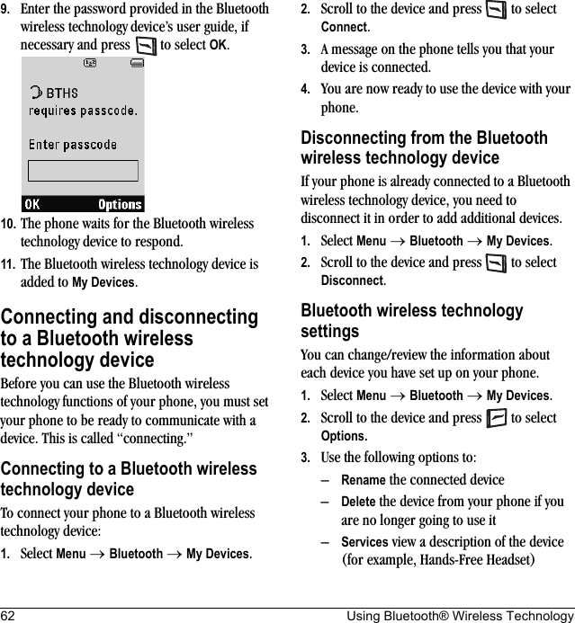 62 Using Bluetooth® Wireless Technology9. Enter the password provided in the Bluetooth wireless technology device’s user guide, if necessary and press   to select OK.10. The phone waits for the Bluetooth wireless technology device to respond.11. The Bluetooth wireless technology device is added to My Devices.Connecting and disconnecting to a Bluetooth wireless technology deviceBefore you can use the Bluetooth wireless technology functions of your phone, you must set your phone to be ready to communicate with a device. This is called “connecting.”Connecting to a Bluetooth wireless technology deviceTo connect your phone to a Bluetooth wireless technology device:1. Select Menu → Bluetooth → My Devices.2. Scroll to the device and press   to select Connect.3. A message on the phone tells you that your device is connected.4. You are now ready to use the device with your phone.Disconnecting from the Bluetooth wireless technology deviceIf your phone is already connected to a Bluetooth wireless technology device, you need to disconnect it in order to add additional devices.1. Select Menu → Bluetooth → My Devices.2. Scroll to the device and press   to select Disconnect.Bluetooth wireless technology settingsYou can change/review the information about each device you have set up on your phone. 1. Select Menu → Bluetooth → My Devices.2. Scroll to the device and press   to select Options.3. Use the following options to:–Rename the connected device –Delete the device from your phone if you are no longer going to use it–Services view a description of the device (for example, Hands-Free Headset)