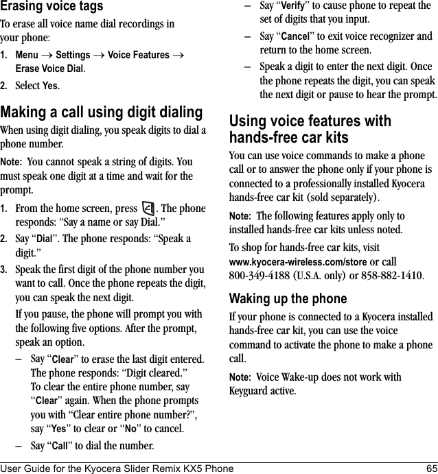 User Guide for the Kyocera Slider Remix KX5 Phone 65Erasing voice tagsTo erase all voice name dial recordings in your phone:1. Menu → Settings → Voice Features → Erase Voice Dial.2. Select Yes.Making a call using digit dialingWhen using digit dialing, you speak digits to dial a phone number.Note:  You cannot speak a string of digits. You must speak one digit at a time and wait for the prompt.1. From the home screen, press  . The phone responds: “Say a name or say Dial.”2. Say “Dial”. The phone responds: “Speak a digit.”3. Speak the first digit of the phone number you want to call. Once the phone repeats the digit, you can speak the next digit.If you pause, the phone will prompt you with the following five options. After the prompt, speak an option.– Say “Clear” to erase the last digit entered. The phone responds: “Digit cleared.”To clear the entire phone number, say “Clear” again. When the phone prompts you with “Clear entire phone number?”, say “Yes” to clear or “No” to cancel.– Say “Call” to dial the number.– Say “Verify” to cause phone to repeat the set of digits that you input.– Say “Cancel” to exit voice recognizer and return to the home screen.– Speak a digit to enter the next digit. Once the phone repeats the digit, you can speak the next digit or pause to hear the prompt.Using voice features withhands-free car kitsYou can use voice commands to make a phone call or to answer the phone only if your phone is connected to a professionally installed Kyocera hands-free car kit (sold separately).Note:  The following features apply only to installed hands-free car kits unless noted.To shop for hands-free car kits, visitwww.kyocera-wireless.com/store or call 800-349-4188 (U.S.A. only) or 858-882-1410.Waking up the phoneIf your phone is connected to a Kyocera installed hands-free car kit, you can use the voice command to activate the phone to make a phone call.Note:  Voice Wake-up does not work with Keyguard active.