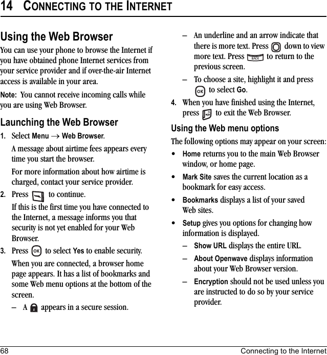 68 Connecting to the Internet14 CONNECTING TO THE INTERNETUsing the Web BrowserYou can use your phone to browse the Internet if you have obtained phone Internet services from your service provider and if over-the-air Internet access is available in your area. Note:  You cannot receive incoming calls while you are using Web Browser. Launching the Web Browser1. Select Menu → Web Browser.A message about airtime fees appears every time you start the browser.For more information about how airtime is charged, contact your service provider.2. Press   to continue.If this is the first time you have connected to the Internet, a message informs you that security is not yet enabled for your Web Browser.3. Press  to select Yes to enable security.When you are connected, a browser home page appears. It has a list of bookmarks and some Web menu options at the bottom of the screen.– A   appears in a secure session.– An underline and an arrow indicate that there is more text. Press   down to view more text. Press   to return to the previous screen.– To choose a site, highlight it and press  to select Go.4. When you have finished using the Internet, press   to exit the Web Browser.Using the Web menu optionsThe following options may appear on your screen:•Home returns you to the main Web Browser window, or home page.•Mark Site saves the current location as a bookmark for easy access.•Bookmarks displays a list of your saved Web sites.•Setup gives you options for changing how information is displayed.–Show URL displays the entire URL.–About Openwave displays information about your Web Browser version.–Encryption should not be used unless you are instructed to do so by your service provider.