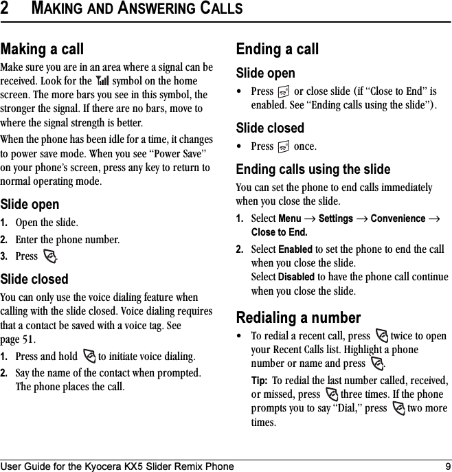 User Guide for the Kyocera KX5 Slider Remix Phone 92MAKING AND ANSWERING CALLSMaking a callj~âÉ=ëìêÉ=óçì=~êÉ=áå=~å=~êÉ~=ïÜÉêÉ=~=ëáÖå~ä=Å~å=ÄÉ=êÉÅÉáîÉÇK=iççâ=Ñçê=íÜÉ= =ëóãÄçä=çå=íÜÉ=ÜçãÉ=ëÅêÉÉåK=qÜÉ=ãçêÉ=Ä~êë=óçì=ëÉÉ=áå=íÜáë=ëóãÄçäI=íÜÉ=ëíêçåÖÉê=íÜÉ=ëáÖå~äK=fÑ=íÜÉêÉ=~êÉ=åç=Ä~êëI=ãçîÉ=íç=ïÜÉêÉ=íÜÉ=ëáÖå~ä=ëíêÉåÖíÜ=áë=ÄÉííÉêKtÜÉå=íÜÉ=éÜçåÉ=Ü~ë=ÄÉÉå=áÇäÉ=Ñçê=~=íáãÉI=áí=ÅÜ~åÖÉë=íç=éçïÉê=ë~îÉ=ãçÇÉK=tÜÉå=óçì=ëÉÉ=mçïÉê=p~îÉÒ=çå=óçìê=éÜçåÉÛë=ëÅêÉÉåI=éêÉëë=~åó=âÉó=íç=êÉíìêå=íç=åçêã~ä=çéÉê~íáåÖ=ãçÇÉKSlide open1. léÉå=íÜÉ=ëäáÇÉK2. båíÉê=íÜÉ=éÜçåÉ=åìãÄÉêK3. mêÉëë= KSlide closedvçì=Å~å=çåäó=ìëÉ=íÜÉ=îçáÅÉ=Çá~äáåÖ=ÑÉ~íìêÉ=ïÜÉå=Å~ääáåÖ=ïáíÜ=íÜÉ=ëäáÇÉ=ÅäçëÉÇK=sçáÅÉ=Çá~äáåÖ=êÉèìáêÉë=íÜ~í=~=Åçåí~Åí=ÄÉ=ë~îÉÇ=ïáíÜ=~=îçáÅÉ=í~ÖK=pÉÉ=é~ÖÉ RNK1. mêÉëë=~åÇ=ÜçäÇ= =íç=áåáíá~íÉ=îçáÅÉ=Çá~äáåÖK2. p~ó=íÜÉ=å~ãÉ=çÑ=íÜÉ=Åçåí~Åí=ïÜÉå=éêçãéíÉÇK=qÜÉ=éÜçåÉ=éä~ÅÉë=íÜÉ=Å~ääKEnding a callSlide open√ mêÉëë= =çê=ÅäçëÉ=ëäáÇÉ=EáÑ=`äçëÉ=íç=båÇÒ=áë=Éå~ÄäÉÇK=pÉÉ=båÇáåÖ=Å~ääë=ìëáåÖ=íÜÉ=ëäáÇÉÒFKSlide closed√ mêÉëë= =çåÅÉKEnding calls using the slidevçì=Å~å=ëÉí=íÜÉ=éÜçåÉ=íç=ÉåÇ=Å~ääë=áããÉÇá~íÉäó=ïÜÉå=óçì=ÅäçëÉ=íÜÉ=ëäáÇÉK=1. pÉäÉÅí=Menu=→=Settings=→=Convenience=→ Close to End.2. pÉäÉÅí=Enabled=íç=ëÉí=íÜÉ=éÜçåÉ=íç=ÉåÇ=íÜÉ=Å~ää=ïÜÉå=óçì=ÅäçëÉ=íÜÉ=ëäáÇÉK=pÉäÉÅí Disabled=íç=Ü~îÉ=íÜÉ=éÜçåÉ=Å~ää=ÅçåíáåìÉ=ïÜÉå=óçì=ÅäçëÉ=íÜÉ=ëäáÇÉKRedialing a number√ qç=êÉÇá~ä=~=êÉÅÉåí=Å~ääI=éêÉëë= =íïáÅÉ=íç=çéÉå=óçìê=oÉÅÉåí=`~ääë=äáëíK=eáÖÜäáÖÜí=~=éÜçåÉ=åìãÄÉê=çê=å~ãÉ=~åÇ=éêÉëë= KTip:  qç=êÉÇá~ä=íÜÉ=ä~ëí=åìãÄÉê=Å~ääÉÇI=êÉÅÉáîÉÇI=çê=ãáëëÉÇI=éêÉëë= =íÜêÉÉ=íáãÉëK=fÑ=íÜÉ=éÜçåÉ=éêçãéíë=óçì=íç=ë~ó=aá~äIÒ=éêÉëë= =íïç=ãçêÉ=íáãÉëK