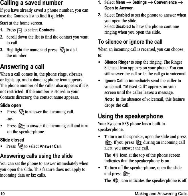 10 Making and Answering CallsCalling a saved numberfÑ=óçì=Ü~îÉ=~äêÉ~Çó=ë~îÉÇ=~=éÜçåÉ=åìãÄÉêI=óçì=Å~å=ìëÉ=íÜÉ=`çåí~Åíë=äáëí=íç=ÑáåÇ=áí=èìáÅâäóKpí~êí=~í=íÜÉ=ÜçãÉ=ëÅêÉÉåK1. mêÉëë= =íç=ëÉäÉÅí=ContactsK2. pÅêçää=Ççïå=íÜÉ=äáëí=íç=ÑáåÇ=íÜÉ=Åçåí~Åí=óçì=ï~åí=íç=Å~ääK3. eáÖÜäáÖÜí=íÜÉ=å~ãÉ=~åÇ=éêÉëë= =íç=Çá~ä=íÜÉ åìãÄÉêKAnswering a calltÜÉå=~=Å~ää=ÅçãÉë=áåI=íÜÉ=éÜçåÉ=êáåÖëI=îáÄê~íÉëI=çê äáÖÜíë=ìéI=~åÇ=~=Ç~åÅáåÖ=éÜçåÉ=áÅçå=~ééÉ~êëK=qÜÉ éÜçåÉ=åìãÄÉê=çÑ=íÜÉ=Å~ääÉê=~äëç=~ééÉ~êë=áÑ=áí=áë=åçí=êÉëíêáÅíÉÇK=fÑ=íÜÉ=åìãÄÉê=áë=ëíçêÉÇ=áå=óçìê=`çåí~Åíë=ÇáêÉÅíçêóI=íÜÉ=Åçåí~Åí=å~ãÉ=~ééÉ~êëK=Slide open√ mêÉëë= =íç=~åëïÉê=íÜÉ=áåÅçãáåÖ=Å~ääKJçêJ√ mêÉëë= =íç=~åëïÉê=íÜÉ=áåÅçãáåÖ=Å~ää=~åÇ=íìêå=çå=íÜÉ=ëéÉ~âÉêéÜçåÉKSlide closed√ mêÉëë= =íç=ëÉäÉÅí=Answer CallKAnswering calls using the slidevçì=Å~å=ëÉí=íÜÉ=éÜçåÉ=íç=~åëïÉê=áããÉÇá~íÉäó=ïÜÉå=óçì=çéÉå=íÜÉ=ëäáÇÉK=qÜáë=ÑÉ~íìêÉ=ÇçÉë=åçí=~ééäó=íç=áåÅçãáåÖ=Ç~í~=çê=Ñ~ñ=Å~ääëK1. pÉäÉÅí=Menu=→=Settings=→=Convenience=→ Open to Answer.2. pÉäÉÅí=Enabled=íç=ëÉí=íÜÉ=éÜçåÉ=íç=~åëïÉê=ïÜÉå=óçì=çéÉå=íÜÉ=ëäáÇÉK=pÉäÉÅí Disabled=íç=Ü~îÉ=íÜÉ=éÜçåÉ=ÅçåíáåìÉ=êáåÖáåÖ=ïÜÉå=óçì=çéÉå=íÜÉ=ëäáÇÉKTo silence or ignore the calltÜÉå=~å=áåÅçãáåÖ=Å~ää=áë=êÉÅÉáîÉÇI=óçì=Å~å=ÅÜççëÉ=íçW√Silence Ringer íç=ëíçé=íÜÉ=êáåÖáåÖK=qÜÉ=oáåÖÉê=páäÉåÅÉÇ=áÅçå=~ééÉ~êë=çå=óçìê=éÜçåÉK=vçì=Å~å=ëíáää=~åëïÉê=íÜÉ=Å~ää=çê=äÉí=íÜÉ=Å~ää=Öç=íç=îçáÅÉã~áäK√Ignore Call=íç=áããÉÇá~íÉäó=ëÉåÇ=íÜÉ=Å~ääÉê=íç=îçáÅÉã~áäK=jáëëÉÇ=`~ääÒ=~ééÉ~êë=çå=óçìê=ëÅêÉÉå=ìåíáä=íÜÉ=Å~ääÉê=äÉ~îÉë=~=ãÉëë~ÖÉKNote:  få=íÜÉ=~ÄëÉåÅÉ=çÑ=îçáÅÉã~áäI=íÜáë=ÑÉ~íìêÉ=Çêçéë=íÜÉ=Å~ääKUsing the speakerphonevçìê=hóçÅÉê~=huR=éÜçåÉ=Ü~ë=~=ÄìáäíJáå=ëéÉ~âÉêéÜçåÉK√ qç=íìêå=çå=íÜÉ=ëéÉ~âÉêI=çéÉå=íÜÉ=ëäáÇÉ=~åÇ=éêÉëë=K=fÑ=óçì=éêÉëë= =ÇìêáåÖ=~å=áåÅçãáåÖ=Å~ää=~äÉêíI=óçì=~åëïÉê=íÜÉ=Å~ääKqÜÉ= =áÅçå=~í=íÜÉ=íçé=çÑ=íÜÉ=éÜçåÉ=ëÅêÉÉå=áåÇáÅ~íÉë=íÜ~í=íÜÉ=ëéÉ~âÉêéÜçåÉ=áë=çåK√ qç=íìêå=çÑÑ=íÜÉ=ëéÉ~âÉêéÜçåÉI=çéÉå=íÜÉ=ëäáÇÉ=~åÇ=éêÉëë= KqÜÉ= =áÅçå=áåÇáÅ~íÉë=íÜÉ=ëéÉ~âÉêéÜçåÉ=áë=çÑÑK