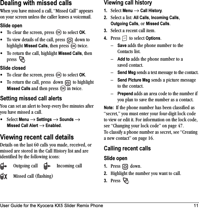 User Guide for the Kyocera KX5 Slider Remix Phone 11Dealing with missed callstÜÉå=óçì=Ü~îÉ=ãáëëÉÇ=~=Å~ääI=jáëëÉÇ=`~ääÒ=~ééÉ~êë=çå=óçìê=ëÅêÉÉå=ìåäÉëë=íÜÉ=Å~ääÉê=äÉ~îÉë=~=îçáÅÉã~áäK=Slide open√ qç=ÅäÉ~ê=íÜÉ=ëÅêÉÉåI=éêÉëë= =íç=ëÉäÉÅí=OKK√ qç=îáÉï=ÇÉí~áäë=çÑ=íÜÉ=Å~ääI=éêÉëë= =Ççïå=íç=ÜáÖÜäáÖÜí=Missed CallsI=íÜÉå=éêÉëë= =íïáÅÉK√ qç=êÉíìêå=íÜÉ=Å~ääI=ÜáÖÜäáÖÜí=Missed CallsI=íÜÉå=éêÉëë= KSlide closed√ qç=ÅäÉ~ê=íÜÉ=ëÅêÉÉåI=éêÉëë= =íç=ëÉäÉÅí=OKK√ qç=êÉíìêå=íÜÉ=Å~ääI=éêÉëë==Ççïå= =íç=ÜáÖÜäáÖÜí=Missed Calls ~åÇ=íÜÉå=éêÉëë= =áå=íïáÅÉKSetting missed call alertsvçì=Å~å=ëÉí=~å=~äÉêí=íç=ÄÉÉé=ÉîÉêó=ÑáîÉ=ãáåìíÉë=~ÑíÉê=óçì=Ü~îÉ=ãáëëÉÇ=~=Å~ääK√pÉäÉÅí=Menu=→=Settings=→=Sounds=→=Missed Call Alert →=EnabledKViewing recent call detailsaÉí~áäë=çå=íÜÉ=ä~ëí=SM=Å~ääë=óçì=ã~ÇÉI=êÉÅÉáîÉÇI=çê=ãáëëÉÇ=~êÉ=ëíçêÉÇ=áå=íÜÉ=`~ää=eáëíçêó=äáëí=~åÇ=~êÉ=áÇÉåíáÑáÉÇ=Äó=íÜÉ=ÑçääçïáåÖ=áÅçåëWViewing call history1. pÉäÉÅí=Menu=→=Call HistoryK2. pÉäÉÅí=~=äáëíW=All CallsI Incoming CallsIOutgoing CallsI=çê=Missed CallsK3. pÉäÉÅí=~=êÉÅÉåí=Å~ää=áíÉãK4. mêÉëë= =íç=ëÉäÉÅí=OptionsKÓSave=~ÇÇë=íÜÉ=éÜçåÉ=åìãÄÉê=íç=íÜÉ=`çåí~Åíë=äáëíKÓAdd to=~ÇÇë=íÜÉ=éÜçåÉ=åìãÄÉê=íç=~=ë~îÉÇ Åçåí~ÅíKÓSend Msg ëÉåÇë=~=íÉñí=ãÉëë~ÖÉ=íç=íÜÉ=Åçåí~ÅíKÓSend=Picture Msg=ëÉåÇë=~=éáÅíìêÉ=ãÉëë~ÖÉ=íç=íÜÉ=Åçåí~ÅíKÓPrepend ~ÇÇë=~å=~êÉ~=ÅçÇÉ=íç=íÜÉ=åìãÄÉê=áÑ=óçì=éä~å=íç=ë~îÉ=íÜÉ=åìãÄÉê=~ë=~ Åçåí~ÅíKNote:  fÑ=íÜÉ=éÜçåÉ=åìãÄÉê=Ü~ë=ÄÉÉå=Åä~ëëáÑáÉÇ=~ë=ëÉÅêÉíIÒ=óçì=ãìëí=ÉåíÉê=óçìê=ÑçìêJÇáÖáí=äçÅâ=ÅçÇÉ=íç=îáÉï=çê=ÉÇáí=áíK=cçê=áåÑçêã~íáçå=çå=íÜÉ=äçÅâ=ÅçÇÉI=ëÉÉ `Ü~åÖáåÖ=óçìê=äçÅâ=ÅçÇÉÒ=çå=é~ÖÉ QTK=qç=Åä~ëëáÑó=~=éÜçåÉ=åìãÄÉê=~ë=ëÉÅêÉíI=ëÉÉ=`êÉ~íáåÖ=~=åÉï=Åçåí~ÅíÒ=çå=é~ÖÉ NSKCalling recent callsSlide open1. mêÉëë= =ÇçïåK2. eáÖÜäáÖÜí=íÜÉ=åìãÄÉê=óçì=ï~åí=íç=Å~ääK3. mêÉëë= KlìíÖçáåÖ=Å~ää fåÅçãáåÖ=Å~ääjáëëÉÇ=Å~ää=EÑä~ëÜáåÖF