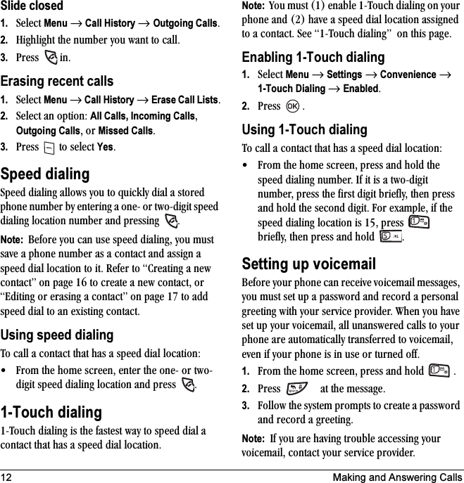 12 Making and Answering CallsSlide closed1. pÉäÉÅí=Menu=→=Call History → Outgoing CallsK2. eáÖÜäáÖÜí=íÜÉ=åìãÄÉê=óçì=ï~åí=íç=Å~ääK3. mêÉëë= =áåKErasing recent calls1. pÉäÉÅí=Menu=→=Call History →=Erase Call ListsK2. pÉäÉÅí=~å=çéíáçåW=All Calls, Incoming CallsI=Outgoing CallsI=çê=Missed CallsK3. mêÉëë=  íç=ëÉäÉÅí=YesKSpeed dialingpéÉÉÇ=Çá~äáåÖ=~ääçïë=óçì=íç=èìáÅâäó=Çá~ä=~=ëíçêÉÇ=éÜçåÉ=åìãÄÉê=Äó=ÉåíÉêáåÖ=~=çåÉJ=çê=íïçJÇáÖáí=ëéÉÉÇ=Çá~äáåÖ=äçÅ~íáçå=åìãÄÉê=~åÇ=éêÉëëáåÖ= KNote:  _ÉÑçêÉ=óçì=Å~å=ìëÉ=ëéÉÉÇ=Çá~äáåÖI=óçì=ãìëí=ë~îÉ=~=éÜçåÉ=åìãÄÉê=~ë=~=Åçåí~Åí=~åÇ=~ëëáÖå=~=ëéÉÉÇ=Çá~ä=äçÅ~íáçå=íç=áíK=oÉÑÉê=íç=`êÉ~íáåÖ=~=åÉï=Åçåí~ÅíÒ=çå=é~ÖÉ NS=íç=ÅêÉ~íÉ=~=åÉï=Åçåí~ÅíI=çê=bÇáíáåÖ=çê=Éê~ëáåÖ=~=Åçåí~ÅíÒ=çå=é~ÖÉ NT=íç=~ÇÇ=ëéÉÉÇ=Çá~ä=íç=~å=ÉñáëíáåÖ=Åçåí~ÅíKUsing speed dialingqç=Å~ää=~=Åçåí~Åí=íÜ~í=Ü~ë=~=ëéÉÉÇ=Çá~ä=äçÅ~íáçåW√ cêçã=íÜÉ=ÜçãÉ=ëÅêÉÉåI=ÉåíÉê=íÜÉ=çåÉJ=çê=íïçJÇáÖáí=ëéÉÉÇ=Çá~äáåÖ=äçÅ~íáçå=~åÇ=éêÉëë= K1-Touch dialingNJqçìÅÜ=Çá~äáåÖ=áë=íÜÉ=Ñ~ëíÉëí=ï~ó=íç=ëéÉÉÇ=Çá~ä=~=Åçåí~Åí=íÜ~í=Ü~ë=~=ëéÉÉÇ=Çá~ä=äçÅ~íáçåKNote:  vçì=ãìëí=ENF=Éå~ÄäÉ=NJqçìÅÜ=Çá~äáåÖ=çå=óçìê=éÜçåÉ=~åÇ=EOF=Ü~îÉ=~=ëéÉÉÇ=Çá~ä=äçÅ~íáçå=~ëëáÖåÉÇ=íç=~=Åçåí~ÅíK=pÉÉ=NJqçìÅÜ=Çá~äáåÖÒ==çå=íÜáë=é~ÖÉKEnabling 1-Touch dialing1. pÉäÉÅí=Menu=→=Settings=→=Convenience=→=1-Touch Dialing=→=EnabledK2. mêÉëë= KUsing 1-Touch dialingqç=Å~ää=~=Åçåí~Åí=íÜ~í=Ü~ë=~=ëéÉÉÇ=Çá~ä=äçÅ~íáçåW√ cêçã=íÜÉ=ÜçãÉ=ëÅêÉÉåI=éêÉëë=~åÇ=ÜçäÇ=íÜÉ=ëéÉÉÇ=Çá~äáåÖ=åìãÄÉêK=fÑ=áí=áë=~=íïçJÇáÖáí=åìãÄÉêI=éêÉëë=íÜÉ=Ñáêëí=ÇáÖáí=ÄêáÉÑäóI=íÜÉå=éêÉëë=~åÇ=ÜçäÇ=íÜÉ=ëÉÅçåÇ=ÇáÖáíK=cçê=Éñ~ãéäÉI=áÑ=íÜÉ=ëéÉÉÇ=Çá~äáåÖ=äçÅ~íáçå=áë=NRI=éêÉëë= =ÄêáÉÑäóI=íÜÉå=éêÉëë=~åÇ=ÜçäÇ KSetting up voicemail_ÉÑçêÉ=óçìê=éÜçåÉ=Å~å=êÉÅÉáîÉ=îçáÅÉã~áä=ãÉëë~ÖÉëI=óçì=ãìëí=ëÉí=ìé=~=é~ëëïçêÇ=~åÇ=êÉÅçêÇ=~=éÉêëçå~ä=ÖêÉÉíáåÖ=ïáíÜ=óçìê=ëÉêîáÅÉ=éêçîáÇÉêK=tÜÉå=óçì=Ü~îÉ=ëÉí=ìé=óçìê=îçáÅÉã~áäI=~ää=ìå~åëïÉêÉÇ=Å~ääë=íç=óçìê=éÜçåÉ=~êÉ=~ìíçã~íáÅ~ääó=íê~åëÑÉêêÉÇ=íç=îçáÅÉã~áäI=ÉîÉå=áÑ=óçìê=éÜçåÉ=áë=áå=ìëÉ=çê=íìêåÉÇ=çÑÑK1. cêçã=íÜÉ=ÜçãÉ=ëÅêÉÉåI=éêÉëë=~åÇ=ÜçäÇ= K2. mêÉëë= =~í=íÜÉ=ãÉëë~ÖÉK3. cçääçï=íÜÉ=ëóëíÉã=éêçãéíë=íç=ÅêÉ~íÉ=~=é~ëëïçêÇ=~åÇ=êÉÅçêÇ=~=ÖêÉÉíáåÖKNote:  fÑ=óçì=~êÉ=Ü~îáåÖ=íêçìÄäÉ=~ÅÅÉëëáåÖ=óçìê=îçáÅÉã~áäI=Åçåí~Åí=óçìê=ëÉêîáÅÉ éêçîáÇÉêK