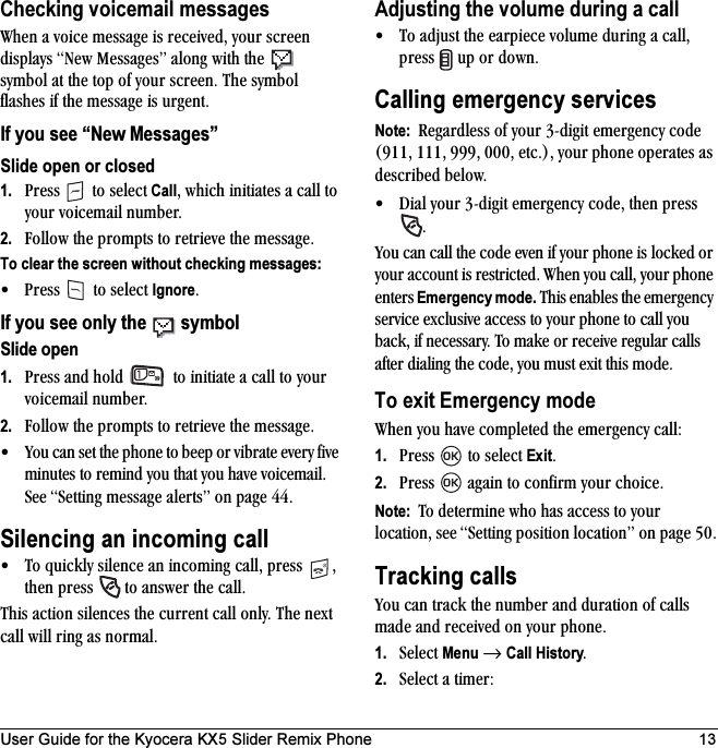 User Guide for the Kyocera KX5 Slider Remix Phone 13Checking voicemail messagestÜÉå=~=îçáÅÉ=ãÉëë~ÖÉ=áë=êÉÅÉáîÉÇI=óçìê=ëÅêÉÉå=Çáëéä~óë=kÉï=jÉëë~ÖÉëÒ=~äçåÖ=ïáíÜ=íÜÉ= =ëóãÄçä=~í=íÜÉ=íçé=çÑ=óçìê=ëÅêÉÉåK=qÜÉ ëóãÄçä=Ñä~ëÜÉë=áÑ=íÜÉ=ãÉëë~ÖÉ=áë=ìêÖÉåíK=If you see “New Messages”Slide open or closed1. mêÉëë= =íç=ëÉäÉÅí=CallI=ïÜáÅÜ=áåáíá~íÉë=~=Å~ää=íç=óçìê=îçáÅÉã~áä=åìãÄÉêK2. cçääçï=íÜÉ=éêçãéíë=íç=êÉíêáÉîÉ=íÜÉ=ãÉëë~ÖÉKTo clear the screen without checking messages:√ mêÉëë= =íç=ëÉäÉÅí=IgnoreKIf you see only the   symbolSlide open1. mêÉëë=~åÇ=ÜçäÇ= =íç=áåáíá~íÉ=~=Å~ää=íç=óçìê=îçáÅÉã~áä=åìãÄÉêK2. cçääçï=íÜÉ=éêçãéíë=íç=êÉíêáÉîÉ=íÜÉ=ãÉëë~ÖÉK√ vçì=Å~å=ëÉí=íÜÉ=éÜçåÉ=íç=ÄÉÉé=çê=îáÄê~íÉ=ÉîÉêó=ÑáîÉ=ãáåìíÉë=íç=êÉãáåÇ=óçì=íÜ~í=óçì=Ü~îÉ=îçáÅÉã~áäK=pÉÉ=pÉííáåÖ=ãÉëë~ÖÉ=~äÉêíëÒ=çå=é~ÖÉ QQKSilencing an incoming call√ qç=èìáÅâäó=ëáäÉåÅÉ=~å=áåÅçãáåÖ=Å~ääI=éêÉëë= I=íÜÉå=éêÉëë= =íç=~åëïÉê=íÜÉ=Å~ääKqÜáë=~Åíáçå=ëáäÉåÅÉë=íÜÉ=ÅìêêÉåí=Å~ää=çåäóK=qÜÉ=åÉñí=Å~ää=ïáää=êáåÖ=~ë=åçêã~äKAdjusting the volume during a call√ qç=~Çàìëí=íÜÉ=É~êéáÉÅÉ=îçäìãÉ=ÇìêáåÖ=~=Å~ääI=éêÉëë= =ìé=çê=ÇçïåKCalling emergency servicesNote:  oÉÖ~êÇäÉëë=çÑ=óçìê=PJÇáÖáí=ÉãÉêÖÉåÅó=ÅçÇÉ=EVNNI=NNNI=VVVI=MMMI=ÉíÅKFI=óçìê=éÜçåÉ=çéÉê~íÉë=~ë=ÇÉëÅêáÄÉÇ=ÄÉäçïK√ aá~ä=óçìê=PJÇáÖáí=ÉãÉêÖÉåÅó=ÅçÇÉI=íÜÉå=éêÉëë=Kvçì=Å~å=Å~ää=íÜÉ=ÅçÇÉ=ÉîÉå=áÑ=óçìê=éÜçåÉ=áë=äçÅâÉÇ=çê=óçìê=~ÅÅçìåí=áë=êÉëíêáÅíÉÇK=tÜÉå=óçì=Å~ääI=óçìê=éÜçåÉ=ÉåíÉêë=Emergency mode.=qÜáë=Éå~ÄäÉë=íÜÉ=ÉãÉêÖÉåÅó=ëÉêîáÅÉ=ÉñÅäìëáîÉ=~ÅÅÉëë=íç=óçìê=éÜçåÉ=íç=Å~ää=óçì=Ä~ÅâI=áÑ=åÉÅÉëë~êóK=qç=ã~âÉ=çê=êÉÅÉáîÉ=êÉÖìä~ê=Å~ääë=~ÑíÉê=Çá~äáåÖ=íÜÉ=ÅçÇÉI=óçì=ãìëí=Éñáí=íÜáë=ãçÇÉKTo exit Emergency modetÜÉå=óçì=Ü~îÉ=ÅçãéäÉíÉÇ=íÜÉ=ÉãÉêÖÉåÅó=Å~ääW1. mêÉëë= =íç=ëÉäÉÅí=ExitK2. mêÉëë= =~Ö~áå=íç=ÅçåÑáêã=óçìê=ÅÜçáÅÉKNote:  qç=ÇÉíÉêãáåÉ=ïÜç=Ü~ë=~ÅÅÉëë=íç=óçìê=äçÅ~íáçåI=ëÉÉ=pÉííáåÖ=éçëáíáçå=äçÅ~íáçåÒ=çå=é~ÖÉ RMKTracking callsvçì=Å~å=íê~Åâ=íÜÉ=åìãÄÉê=~åÇ=Çìê~íáçå=çÑ=Å~ääë=ã~ÇÉ=~åÇ=êÉÅÉáîÉÇ=çå=óçìê=éÜçåÉK1. pÉäÉÅí=Menu=→=Call HistoryK2. pÉäÉÅí=~=íáãÉêW