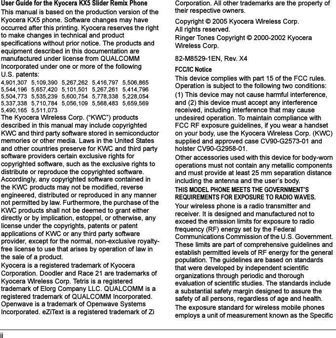 iiUser Guide for the Kyocera KX5 Slider Remix PhoneThis manual is based on the production version of the Kyocera KX5 phone. Software changes may have occurred after this printing. Kyocera reserves the right to make changes in technical and product specifications without prior notice. The products and equipment described in this documentation are manufactured under license from QUALCOMM Incorporated under one or more of the following U.S. patents:4,901,307 5,109,390 5,267,262 5,416,797 5,506,865 5,544,196 5,657,420 5,101,501 5,267,261 5,414,796 5,504,773 5,535,239 5,600,754 5,778,338 5,228,054 5,337,338 5,710,784 5,056,109 5,568,483 5,659,569 5,490,165 5,511,073The Kyocera Wireless Corp. (“KWC”) products described in this manual may include copyrighted KWC and third party software stored in semiconductor memories or other media. Laws in the United States and other countries preserve for KWC and third party software providers certain exclusive rights for copyrighted software, such as the exclusive rights to distribute or reproduce the copyrighted software. Accordingly, any copyrighted software contained in the KWC products may not be modified, reverse engineered, distributed or reproduced in any manner not permitted by law. Furthermore, the purchase of the KWC products shall not be deemed to grant either directly or by implication, estoppel, or otherwise, any license under the copyrights, patents or patent applications of KWC or any third party software provider, except for the normal, non-exclusive royalty-free license to use that arises by operation of law in the sale of a product.Kyocera is a registered trademark of Kyocera Corporation. Doodler and Race 21 are trademarks of Kyocera Wireless Corp. Tetris is a registered trademark of Elorg Company LLC. QUALCOMM is a registered trademark of QUALCOMM Incorporated. Openwave is a trademark of Openwave Systems Incorporated. eZiText is a registered trademark of Zi Corporation. All other trademarks are the property of their respective owners.Copyright © 2005 Kyocera Wireless Corp. All rights reserved. Ringer Tones Copyright © 2000-2002 Kyocera Wireless Corp.82-M8529-1EN, Rev. X4FCC/IC NoticeThis device complies with part 15 of the FCC rules. Operation is subject to the following two conditions:(1) This device may not cause harmful interference, and (2) this device must accept any interference received, including interference that may cause undesired operation. To maintain compliance with FCC RF exposure guidelines, if you wear a handset on your body, use the Kyocera Wireless Corp. (KWC) supplied and approved case CV90-G2573-01 and holster CV90-G2958-01.Other accessories used with this device for body-worn operations must not contain any metallic components and must provide at least 25 mm separation distance including the antenna and the user’s body.THIS MODEL PHONE MEETS THE GOVERNMENT’S REQUIREMENTS FOR EXPOSURE TO RADIO WAVES.Your wireless phone is a radio transmitter and receiver. It is designed and manufactured not to exceed the emission limits for exposure to radio frequency (RF) energy set by the Federal Communications Commission of the U.S. Government. These limits are part of comprehensive guidelines and establish permitted levels of RF energy for the general population. The guidelines are based on standards that were developed by independent scientific organizations through periodic and thorough evaluation of scientific studies. The standards include a substantial safety margin designed to assure the safety of all persons, regardless of age and health.The exposure standard for wireless mobile phones employs a unit of measurement known as the Specific 