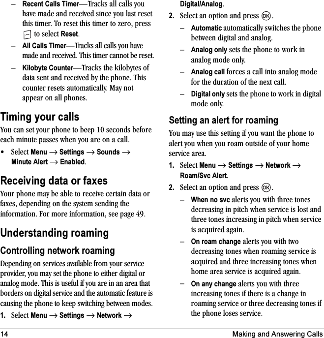 14 Making and Answering CallsÓRecent Calls TimerÔqê~Åâë=~ää=Å~ääë=óçì=Ü~îÉ=ã~ÇÉ=~åÇ=êÉÅÉáîÉÇ=ëáåÅÉ=óçì=ä~ëí=êÉëÉí=íÜáë=íáãÉêK=qç=êÉëÉí=íÜáë=íáãÉê=íç=òÉêçI=éêÉëë==íç=ëÉäÉÅí=ResetKÓAll Calls TimerÔqê~Åâë=~ää=Å~ääë=óçì=Ü~îÉ=ã~ÇÉ=~åÇ=êÉÅÉáîÉÇK=qÜáë=íáãÉê=Å~ååçí=ÄÉ=êÉëÉíKÓKilobyte CounterÔqê~Åâë=íÜÉ=âáäçÄóíÉë=çÑ=Ç~í~=ëÉåí=~åÇ=êÉÅÉáîÉÇ=Äó=íÜÉ=éÜçåÉK=qÜáë=ÅçìåíÉê=êÉëÉíë=~ìíçã~íáÅ~ääóK=j~ó=åçí=~ééÉ~ê=çå=~ää=éÜçåÉëKTiming your callsvçì=Å~å=ëÉí=óçìê=éÜçåÉ=íç=ÄÉÉé=NM=ëÉÅçåÇë=ÄÉÑçêÉ=É~ÅÜ=ãáåìíÉ=é~ëëÉë=ïÜÉå=óçì=~êÉ=çå=~=Å~ääK√pÉäÉÅí=Menu=→=Settings=→=Sounds=→=Minute Alert=→=EnabledKReceiving data or faxesvçìê=éÜçåÉ=ã~ó=ÄÉ=~ÄäÉ=íç=êÉÅÉáîÉ=ÅÉêí~áå=Ç~í~=çê=Ñ~ñÉëI=ÇÉéÉåÇáåÖ=çå=íÜÉ=ëóëíÉã=ëÉåÇáåÖ=íÜÉ=áåÑçêã~íáçåK=cçê=ãçêÉ=áåÑçêã~íáçåI=ëÉÉ é~ÖÉ QVKUnderstanding roamingControlling network roamingaÉéÉåÇáåÖ=çå=ëÉêîáÅÉë=~î~áä~ÄäÉ=Ñêçã=óçìê=ëÉêîáÅÉ=éêçîáÇÉêI=óçì=ã~ó=ëÉí=íÜÉ=éÜçåÉ=íç=ÉáíÜÉê=ÇáÖáí~ä=çê=~å~äçÖ=ãçÇÉK=qÜáë=áë=ìëÉÑìä=áÑ=óçì=~êÉ=áå=~å=~êÉ~=íÜ~í=ÄçêÇÉêë=çå=ÇáÖáí~ä=ëÉêîáÅÉ=~åÇ=íÜÉ=~ìíçã~íáÅ=ÑÉ~íìêÉ=áë=Å~ìëáåÖ=íÜÉ=éÜçåÉ=íç=âÉÉé=ëïáíÅÜáåÖ=ÄÉíïÉÉå=ãçÇÉëK1. pÉäÉÅí=Menu=→=Settings=→=Network=→=Digital/AnalogK2. pÉäÉÅí=~å=çéíáçå=~åÇ=éêÉëë= KÓAutomatic=~ìíçã~íáÅ~ääó=ëïáíÅÜÉë=íÜÉ=éÜçåÉ=ÄÉíïÉÉå=ÇáÖáí~ä=~åÇ=~å~äçÖKÓAnalog only=ëÉíë=íÜÉ=éÜçåÉ=íç=ïçêâ=áå=~å~äçÖ=ãçÇÉ=çåäóKÓAnalog call=ÑçêÅÉë=~=Å~ää=áåíç=~å~äçÖ=ãçÇÉ=Ñçê=íÜÉ=Çìê~íáçå=çÑ=íÜÉ=åÉñí Å~ääKÓDigital only=ëÉíë=íÜÉ=éÜçåÉ=íç=ïçêâ=áå=ÇáÖáí~ä=ãçÇÉ=çåäóKSetting an alert for roamingvçì=ã~ó=ìëÉ=íÜáë=ëÉííáåÖ=áÑ=óçì=ï~åí=íÜÉ=éÜçåÉ=íç=~äÉêí=óçì=ïÜÉå=óçì=êç~ã=çìíëáÇÉ=çÑ=óçìê=ÜçãÉ=ëÉêîáÅÉ=~êÉ~K1. pÉäÉÅí=Menu=→=Settings=→=Network=→=Roam/Svc AlertK2. pÉäÉÅí=~å=çéíáçå=~åÇ=éêÉëë= KÓWhen no svc=~äÉêíë=óçì=ïáíÜ=íÜêÉÉ=íçåÉë=ÇÉÅêÉ~ëáåÖ=áå=éáíÅÜ=ïÜÉå=ëÉêîáÅÉ=áë=äçëí=~åÇ=íÜêÉÉ=íçåÉë=áåÅêÉ~ëáåÖ=áå=éáíÅÜ=ïÜÉå=ëÉêîáÅÉ=áë=~ÅèìáêÉÇ=~Ö~áåKÓOn roam change=~äÉêíë=óçì=ïáíÜ=íïç=ÇÉÅêÉ~ëáåÖ=íçåÉë=ïÜÉå=êç~ãáåÖ=ëÉêîáÅÉ=áë=~ÅèìáêÉÇ=~åÇ=íÜêÉÉ=áåÅêÉ~ëáåÖ=íçåÉë=ïÜÉå=ÜçãÉ=~êÉ~=ëÉêîáÅÉ=áë=~ÅèìáêÉÇ=~Ö~áåK=ÓOn any change=~äÉêíë=óçì=ïáíÜ=íÜêÉÉ=áåÅêÉ~ëáåÖ=íçåÉë=áÑ=íÜÉêÉ=áë=~=ÅÜ~åÖÉ=áå=êç~ãáåÖ=ëÉêîáÅÉ=çê=íÜêÉÉ=ÇÉÅêÉ~ëáåÖ=íçåÉë=áÑ=íÜÉ=éÜçåÉ=äçëÉë=ëÉêîáÅÉK