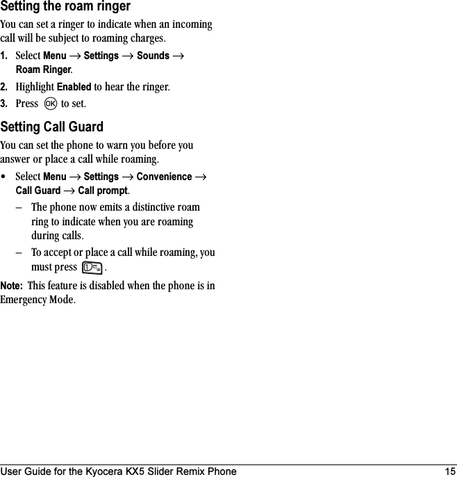 User Guide for the Kyocera KX5 Slider Remix Phone 15Setting the roam ringervçì=Å~å=ëÉí=~=êáåÖÉê=íç=áåÇáÅ~íÉ=ïÜÉå=~å=áåÅçãáåÖ=Å~ää=ïáää=ÄÉ=ëìÄàÉÅí=íç=êç~ãáåÖ=ÅÜ~êÖÉëK1. pÉäÉÅí=Menu=→=Settings=→ Sounds=→ Roam RingerK2. eáÖÜäáÖÜí=Enabled=íç=ÜÉ~ê=íÜÉ=êáåÖÉêK3. mêÉëë==íç=ëÉíKSetting Call Guardvçì=Å~å=ëÉí=íÜÉ=éÜçåÉ=íç=ï~êå=óçì=ÄÉÑçêÉ=óçì=~åëïÉê=çê=éä~ÅÉ=~=Å~ää=ïÜáäÉ=êç~ãáåÖK√pÉäÉÅí=Menu=→=Settings=→=Convenience=→=Call Guard →=Call promptK=Ó qÜÉ=éÜçåÉ=åçï=Éãáíë=~=ÇáëíáåÅíáîÉ=êç~ã=êáåÖ=íç=áåÇáÅ~íÉ=ïÜÉå=óçì=~êÉ=êç~ãáåÖ=ÇìêáåÖ=Å~ääëKÓ qç=~ÅÅÉéí=çê=éä~ÅÉ=~=Å~ää=ïÜáäÉ=êç~ãáåÖI=óçì=ãìëí=éêÉëë= KNote:  qÜáë=ÑÉ~íìêÉ=áë=Çáë~ÄäÉÇ=ïÜÉå=íÜÉ=éÜçåÉ=áë=áå=bãÉêÖÉåÅó=jçÇÉK
