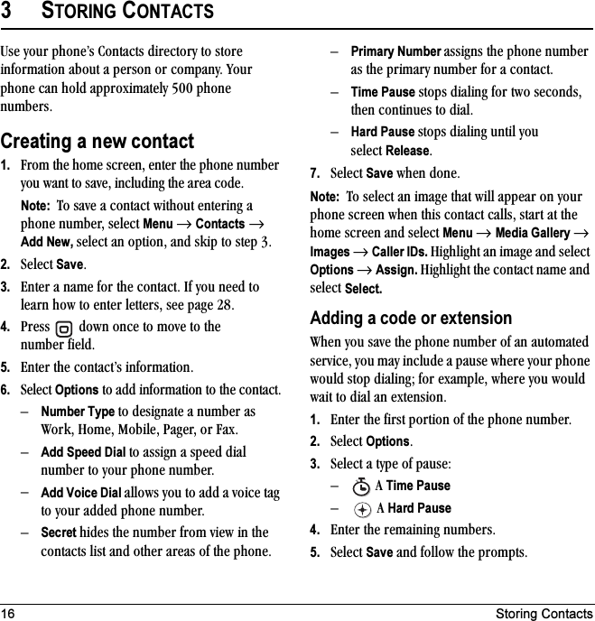 16 Storing Contacts3STORING CONTACTSrëÉ=óçìê=éÜçåÉÛë=`çåí~Åíë=ÇáêÉÅíçêó=íç=ëíçêÉ=áåÑçêã~íáçå=~Äçìí=~=éÉêëçå=çê=Åçãé~åóK=vçìê=éÜçåÉ=Å~å=ÜçäÇ=~ééêçñáã~íÉäó=RMM=éÜçåÉ=åìãÄÉêëKCreating a new contact1. cêçã=íÜÉ=ÜçãÉ=ëÅêÉÉåI=ÉåíÉê=íÜÉ=éÜçåÉ=åìãÄÉê=óçì=ï~åí=íç=ë~îÉI=áåÅäìÇáåÖ=íÜÉ=~êÉ~=ÅçÇÉKNote:  qç=ë~îÉ=~=Åçåí~Åí=ïáíÜçìí=ÉåíÉêáåÖ=~=éÜçåÉ=åìãÄÉêI=ëÉäÉÅí Menu=→=Contacts=→Add New, ëÉäÉÅí=~å=çéíáçåI=~åÇ=ëâáé=íç=ëíÉé=PK2. pÉäÉÅí=SaveK3. båíÉê=~=å~ãÉ=Ñçê=íÜÉ=Åçåí~ÅíK=fÑ=óçì=åÉÉÇ=íç=äÉ~êå=Üçï=íç=ÉåíÉê=äÉííÉêëI=ëÉÉ=é~ÖÉ OUK4. mêÉëë= =Ççïå=çåÅÉ=íç=ãçîÉ=íç=íÜÉ=åìãÄÉê=ÑáÉäÇK5. båíÉê=íÜÉ=Åçåí~ÅíÛë=áåÑçêã~íáçåK6. pÉäÉÅí=Options=íç=~ÇÇ=áåÑçêã~íáçå=íç=íÜÉ=Åçåí~ÅíKÓNumber Type íç=ÇÉëáÖå~íÉ=~=åìãÄÉê=~ë=tçêâI=eçãÉI=jçÄáäÉI=m~ÖÉêI=çê=c~ñKÓAdd Speed Dial íç=~ëëáÖå=~=ëéÉÉÇ=Çá~ä=åìãÄÉê=íç=óçìê=éÜçåÉ=åìãÄÉêKÓAdd Voice Dial ~ääçïë=óçì=íç=~ÇÇ=~=îçáÅÉ=í~Ö=íç=óçìê=~ÇÇÉÇ=éÜçåÉ=åìãÄÉêKÓSecret ÜáÇÉë=íÜÉ=åìãÄÉê=Ñêçã=îáÉï=áå=íÜÉ=Åçåí~Åíë=äáëí=~åÇ=çíÜÉê=~êÉ~ë=çÑ=íÜÉ=éÜçåÉKÓPrimary Number ~ëëáÖåë=íÜÉ=éÜçåÉ=åìãÄÉê=~ë=íÜÉ=éêáã~êó=åìãÄÉê=Ñçê=~=Åçåí~ÅíKÓTime Pause=ëíçéë=Çá~äáåÖ=Ñçê=íïç=ëÉÅçåÇëI=íÜÉå=ÅçåíáåìÉë=íç=Çá~äKÓHard Pause=ëíçéë=Çá~äáåÖ=ìåíáä=óçì=ëÉäÉÅí=ReleaseK7. pÉäÉÅí=Save=ïÜÉå=ÇçåÉKNote:  qç=ëÉäÉÅí=~å=áã~ÖÉ=íÜ~í=ïáää=~ééÉ~ê=çå=óçìê=éÜçåÉ=ëÅêÉÉå=ïÜÉå=íÜáë=Åçåí~Åí=Å~ääëI=ëí~êí=~í=íÜÉ=ÜçãÉ=ëÅêÉÉå=~åÇ=ëÉäÉÅí=Menu → Media Gallery → Images → Caller IDs. eáÖÜäáÖÜí=~å=áã~ÖÉ=~åÇ=ëÉäÉÅí=Options → Assign.=eáÖÜäáÖÜí=íÜÉ=Åçåí~Åí=å~ãÉ=~åÇ=ëÉäÉÅí=Select.Adding a code or extensiontÜÉå=óçì=ë~îÉ=íÜÉ=éÜçåÉ=åìãÄÉê=çÑ=~å=~ìíçã~íÉÇ=ëÉêîáÅÉI=óçì=ã~ó=áåÅäìÇÉ=~=é~ìëÉ=ïÜÉêÉ=óçìê=éÜçåÉ=ïçìäÇ=ëíçé=Çá~äáåÖX=Ñçê=Éñ~ãéäÉI=ïÜÉêÉ=óçì=ïçìäÇ=ï~áí=íç=Çá~ä=~å=ÉñíÉåëáçåK1. båíÉê=íÜÉ=Ñáêëí=éçêíáçå=çÑ=íÜÉ=éÜçåÉ=åìãÄÉêK2. pÉäÉÅí=OptionsK3. pÉäÉÅí=~=íóéÉ=çÑ=é~ìëÉWÓ=^=Time PauseÓ=^=Hard Pause4. båíÉê=íÜÉ=êÉã~áåáåÖ=åìãÄÉêëK5. pÉäÉÅí=Save=~åÇ=Ñçääçï=íÜÉ=éêçãéíëKX