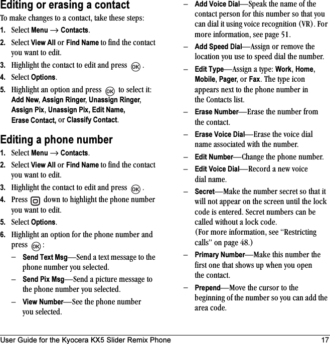 User Guide for the Kyocera KX5 Slider Remix Phone 17Editing or erasing a contactqç=ã~âÉ=ÅÜ~åÖÉë=íç=~=Åçåí~ÅíI=í~âÉ=íÜÉëÉ=ëíÉéëW=1. pÉäÉÅí=Menu=→ ContactsK=2. pÉäÉÅí=View All=çê=Find Name íç ÑáåÇ=íÜÉ=Åçåí~Åí=óçì=ï~åí=íç=ÉÇáíK=3. eáÖÜäáÖÜí=íÜÉ=Åçåí~Åí=íç=ÉÇáí=~åÇ=éêÉëë= K4. pÉäÉÅí=OptionsK5. eáÖÜäáÖÜí=~å=çéíáçå=~åÇ=éêÉëë= =íç=ëÉäÉÅí=áíW=Add NewI=Assign RingerI=Unassign RingerI=Assign PixI=Unassign Pix, Edit Name,Erase Contact, çê Classify ContactKEditing a phone number1. pÉäÉÅí=Menu=→=ContactsK=2. pÉäÉÅí=View All=çê=Find Name íç ÑáåÇ=íÜÉ=Åçåí~Åí=óçì=ï~åí=íç=ÉÇáíK=3. eáÖÜäáÖÜí=íÜÉ=Åçåí~Åí=íç=ÉÇáí=~åÇ=éêÉëë= K4. mêÉëë= =Ççïå=íç=ÜáÖÜäáÖÜí=íÜÉ=éÜçåÉ=åìãÄÉê=óçì=ï~åí=íç=ÉÇáíK5. pÉäÉÅí=OptionsK6. eáÖÜäáÖÜí=~å=çéíáçå=Ñçê=íÜÉ=éÜçåÉ=åìãÄÉê=~åÇ=éêÉëë= WÓSend Text MsgÔpÉåÇ=~=íÉñí=ãÉëë~ÖÉ=íç=íÜÉ=éÜçåÉ=åìãÄÉê=óçì=ëÉäÉÅíÉÇKÓSend Pix MsgÔpÉåÇ=~=éáÅíìêÉ=ãÉëë~ÖÉ=íç=íÜÉ=éÜçåÉ=åìãÄÉê=óçì=ëÉäÉÅíÉÇKÓView NumberÔpÉÉ=íÜÉ=éÜçåÉ=åìãÄÉê=óçì=ëÉäÉÅíÉÇKÓAdd Voice DialÔpéÉ~â=íÜÉ=å~ãÉ=çÑ=íÜÉ=Åçåí~Åí=éÉêëçå=Ñçê=íÜáë=åìãÄÉê=ëç=íÜ~í=óçì=Å~å=Çá~ä=áí=ìëáåÖ=îçáÅÉ=êÉÅçÖåáíáçå=EsoFK=cçê=ãçêÉ=áåÑçêã~íáçåI=ëÉÉ=é~ÖÉ RNKÓAdd Speed DialÔ^ëëáÖå=çê=êÉãçîÉ=íÜÉ=äçÅ~íáçå=óçì=ìëÉ=íç=ëéÉÉÇ=Çá~ä=íÜÉ=åìãÄÉêKÓEdit TypeÔ^ëëáÖå=~=íóéÉW=WorkI=HomeI=MobileI=PagerI=çê=FaxK=qÜÉ=íóéÉ=áÅçå=~ééÉ~êë=åÉñí=íç=íÜÉ=éÜçåÉ=åìãÄÉê=áå=íÜÉ=`çåí~Åíë=äáëíKÓErase NumberÔbê~ëÉ=íÜÉ=åìãÄÉê=Ñêçã=íÜÉ Åçåí~ÅíKÓErase Voice DialÔbê~ëÉ=íÜÉ=îçáÅÉ=Çá~ä=å~ãÉ=~ëëçÅá~íÉÇ=ïáíÜ=íÜÉ=åìãÄÉêKÓEdit NumberÔ`Ü~åÖÉ=íÜÉ=éÜçåÉ=åìãÄÉêKÓEdit Voice DialÔoÉÅçêÇ=~=åÉï=îçáÅÉ=Çá~ä å~ãÉKÓSecretÔj~âÉ=íÜÉ=åìãÄÉê=ëÉÅêÉí=ëç=íÜ~í=áí=ïáää=åçí=~ééÉ~ê=çå=íÜÉ=ëÅêÉÉå=ìåíáä=íÜÉ=äçÅâ=ÅçÇÉ=áë=ÉåíÉêÉÇK=pÉÅêÉí=åìãÄÉêë=Å~å=ÄÉ=Å~ääÉÇ=ïáíÜçìí=~=äçÅâ=ÅçÇÉK=Ecçê=ãçêÉ=áåÑçêã~íáçåI=ëÉÉ=oÉëíêáÅíáåÖ=Å~ääëÒ=çå=é~ÖÉ QUKFÓPrimary NumberÔj~âÉ=íÜáë=åìãÄÉê=íÜÉ=Ñáêëí=çåÉ=íÜ~í=ëÜçïë=ìé=ïÜÉå=óçì=çéÉå=íÜÉ=Åçåí~ÅíKÓPrependÔjçîÉ=íÜÉ=Åìêëçê=íç=íÜÉ=ÄÉÖáååáåÖ=çÑ=íÜÉ=åìãÄÉê=ëç=óçì=Å~å=~ÇÇ=íÜÉ=~êÉ~=ÅçÇÉK