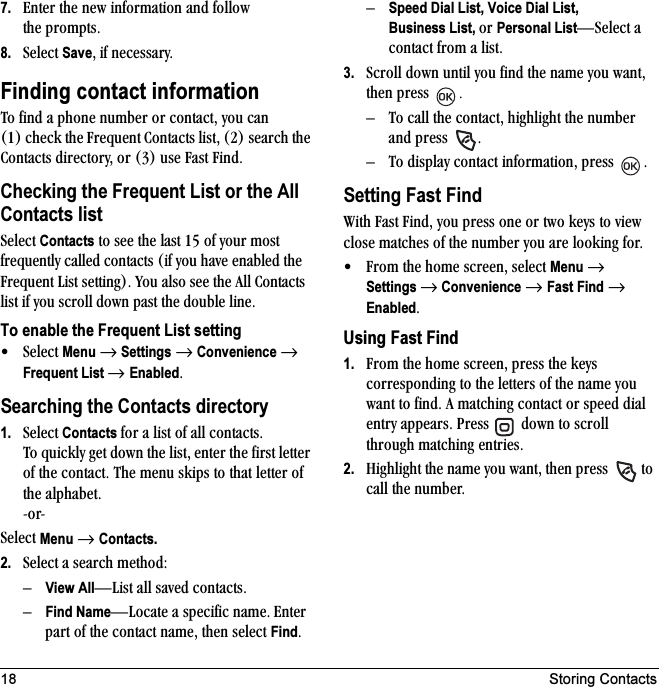 18 Storing Contacts7. båíÉê=íÜÉ=åÉï=áåÑçêã~íáçå=~åÇ=Ñçääçï=íÜÉ=éêçãéíëK8. pÉäÉÅí=SaveI áÑ=åÉÅÉëë~êóKFinding contact informationqç=ÑáåÇ=~=éÜçåÉ=åìãÄÉê=çê=Åçåí~ÅíI=óçì=Å~åENF=ÅÜÉÅâ=íÜÉ=cêÉèìÉåí=`çåí~Åíë=äáëíI=EOF=ëÉ~êÅÜ=íÜÉ=`çåí~Åíë=ÇáêÉÅíçêóI=çê=EPF=ìëÉ=c~ëí=cáåÇKChecking the Frequent List or the All Contacts listpÉäÉÅí=Contacts=íç=ëÉÉ=íÜÉ=ä~ëí=NR=çÑ=óçìê=ãçëí=ÑêÉèìÉåíäó=Å~ääÉÇ=Åçåí~Åíë=EáÑ=óçì=Ü~îÉ=Éå~ÄäÉÇ=íÜÉ=cêÉèìÉåí=iáëí=ëÉííáåÖFK=vçì=~äëç=ëÉÉ=íÜÉ=^ää `çåí~Åíë=äáëí=áÑ=óçì=ëÅêçää=Ççïå=é~ëí=íÜÉ=ÇçìÄäÉ=äáåÉKTo enable the Frequent List setting√pÉäÉÅí=Menu=→=Settings=→=Convenience=→=Frequent List → EnabledKSearching the Contacts directory1. pÉäÉÅí=Contacts Ñçê=~=äáëí=çÑ=~ää=Åçåí~ÅíëK=qç=èìáÅâäó=ÖÉí=Ççïå=íÜÉ=äáëíI=ÉåíÉê=íÜÉ=Ñáêëí=äÉííÉê=çÑ=íÜÉ=Åçåí~ÅíK=qÜÉ=ãÉåì=ëâáéë=íç=íÜ~í=äÉííÉê=çÑ=íÜÉ=~äéÜ~ÄÉíKJçêJpÉäÉÅí=Menu=→ Contacts.2. pÉäÉÅí=~=ëÉ~êÅÜ=ãÉíÜçÇWÓView AllÔiáëí=~ää=ë~îÉÇ=Åçåí~ÅíëKÓFind NameÔiçÅ~íÉ=~=ëéÉÅáÑáÅ=å~ãÉK båíÉê=é~êí=çÑ=íÜÉ=Åçåí~Åí=å~ãÉI=íÜÉå=ëÉäÉÅí=FindKÓSpeed Dial List, Voice Dial List,Business List, çê=Personal ListÔpÉäÉÅí=~=Åçåí~Åí=Ñêçã=~=äáëíK3. pÅêçää=Ççïå=ìåíáä=óçì=ÑáåÇ=íÜÉ=å~ãÉ=óçì=ï~åíI=íÜÉå=éêÉëë= KÓ qç=Å~ää=íÜÉ=Åçåí~ÅíI=ÜáÖÜäáÖÜí=íÜÉ=åìãÄÉê=~åÇ=éêÉëë= KÓ qç=Çáëéä~ó=Åçåí~Åí=áåÑçêã~íáçåI=éêÉëë= KSetting Fast FindtáíÜ=c~ëí=cáåÇI=óçì=éêÉëë=çåÉ=çê=íïç=âÉóë=íç=îáÉï=ÅäçëÉ=ã~íÅÜÉë=çÑ=íÜÉ=åìãÄÉê=óçì=~êÉ=äççâáåÖ=ÑçêK√ cêçã=íÜÉ=ÜçãÉ=ëÅêÉÉåI=ëÉäÉÅí=Menu=→Settings →=Convenience=→ Fast Find=→ EnabledKUsing Fast Find1. cêçã=íÜÉ=ÜçãÉ=ëÅêÉÉåI=éêÉëë=íÜÉ=âÉóë=ÅçêêÉëéçåÇáåÖ=íç=íÜÉ=äÉííÉêë=çÑ=íÜÉ=å~ãÉ=óçì=ï~åí=íç=ÑáåÇK=^=ã~íÅÜáåÖ=Åçåí~Åí=çê=ëéÉÉÇ=Çá~ä=Éåíêó=~ééÉ~êëK=mêÉëë= =Ççïå=íç=ëÅêçää=íÜêçìÖÜ=ã~íÅÜáåÖ=ÉåíêáÉëK2. eáÖÜäáÖÜí=íÜÉ=å~ãÉ=óçì=ï~åíI=íÜÉå=éêÉëë= =íç=Å~ää=íÜÉ=åìãÄÉêK