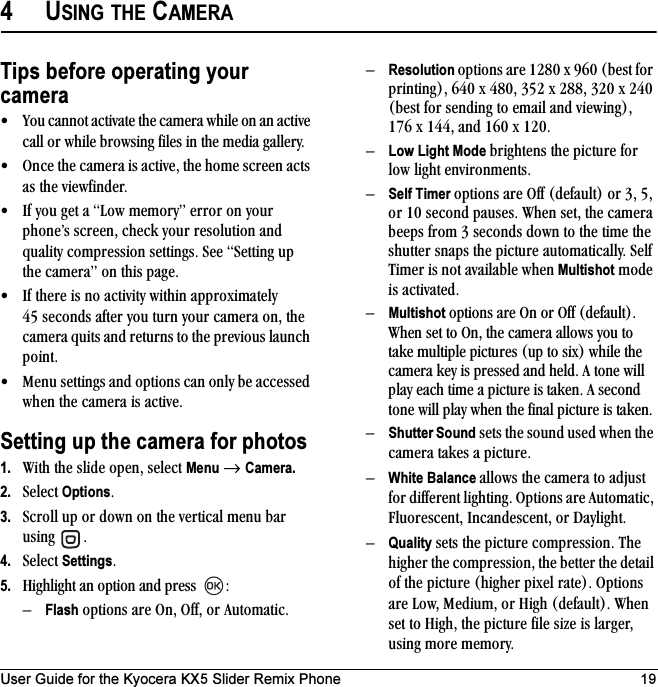 User Guide for the Kyocera KX5 Slider Remix Phone 194USING THE CAMERATips before operating your camera√ vçì=Å~ååçí=~Åíáî~íÉ=íÜÉ=Å~ãÉê~=ïÜáäÉ=çå=~å=~ÅíáîÉ=Å~ää=çê=ïÜáäÉ=ÄêçïëáåÖ=ÑáäÉë=áå=íÜÉ=ãÉÇá~=Ö~ääÉêóK√ låÅÉ=íÜÉ=Å~ãÉê~=áë=~ÅíáîÉI=íÜÉ=ÜçãÉ=ëÅêÉÉå=~Åíë=~ë=íÜÉ=îáÉïÑáåÇÉêK√ fÑ=óçì=ÖÉí=~=içï=ãÉãçêóÒ=Éêêçê=çå=óçìê=éÜçåÉÛë=ëÅêÉÉåI=ÅÜÉÅâ=óçìê=êÉëçäìíáçå=~åÇ=èì~äáíó=ÅçãéêÉëëáçå=ëÉííáåÖëK=pÉÉ=pÉííáåÖ=ìé=íÜÉ=Å~ãÉê~Ò=çå=íÜáë=é~ÖÉK√ fÑ=íÜÉêÉ=áë=åç=~Åíáîáíó=ïáíÜáå=~ééêçñáã~íÉäó=QR=ëÉÅçåÇë=~ÑíÉê=óçì=íìêå=óçìê=Å~ãÉê~=çåI=íÜÉ=Å~ãÉê~=èìáíë=~åÇ=êÉíìêåë=íç=íÜÉ=éêÉîáçìë=ä~ìåÅÜ=éçáåíK√ jÉåì=ëÉííáåÖë=~åÇ=çéíáçåë=Å~å=çåäó=ÄÉ=~ÅÅÉëëÉÇ=ïÜÉå=íÜÉ=Å~ãÉê~=áë=~ÅíáîÉKSetting up the camera for photos1. táíÜ=íÜÉ=ëäáÇÉ=çéÉåI=ëÉäÉÅí=Menu=→ Camera.2. pÉäÉÅí=OptionsK3. pÅêçää=ìé=çê=Ççïå=çå=íÜÉ=îÉêíáÅ~ä=ãÉåì=Ä~ê=ìëáåÖ= K4. pÉäÉÅí=SettingsK5. eáÖÜäáÖÜí=~å=çéíáçå=~åÇ=éêÉëë= WÓFlash=çéíáçåë=~êÉ=låI=lÑÑI=çê=^ìíçã~íáÅKÓResolution=çéíáçåë=~êÉ=NOUM=ñ=VSM=EÄÉëí=Ñçê=éêáåíáåÖFI=SQM=ñ=QUMI=PRO=ñ=OUUI=POM=ñ=OQM=EÄÉëí=Ñçê=ëÉåÇáåÖ=íç=Éã~áä=~åÇ=îáÉïáåÖFI=NTS=ñ=NQQI=~åÇ=NSM=ñ=NOMKÓLow Light Mode=ÄêáÖÜíÉåë=íÜÉ=éáÅíìêÉ=Ñçê=äçï=äáÖÜí=ÉåîáêçåãÉåíëKÓSelf Timer=çéíáçåë=~êÉ=lÑÑ=EÇÉÑ~ìäíF=çê=PI=RI=çê=NM=ëÉÅçåÇ=é~ìëÉëK=tÜÉå=ëÉíI=íÜÉ=Å~ãÉê~=ÄÉÉéë=Ñêçã=P=ëÉÅçåÇë=Ççïå=íç=íÜÉ=íáãÉ=íÜÉ=ëÜìííÉê=ëå~éë=íÜÉ=éáÅíìêÉ=~ìíçã~íáÅ~ääóK=pÉäÑ=qáãÉê=áë=åçí=~î~áä~ÄäÉ=ïÜÉå=Multishot=ãçÇÉ=áë=~Åíáî~íÉÇKÓMultishot=çéíáçåë=~êÉ=lå=çê=lÑÑ=EÇÉÑ~ìäíFK=tÜÉå=ëÉí=íç=låI=íÜÉ=Å~ãÉê~=~ääçïë=óçì=íç=í~âÉ=ãìäíáéäÉ=éáÅíìêÉë=Eìé=íç=ëáñF=ïÜáäÉ=íÜÉ=Å~ãÉê~=âÉó=áë=éêÉëëÉÇ=~åÇ=ÜÉäÇK=^=íçåÉ=ïáää=éä~ó=É~ÅÜ=íáãÉ=~=éáÅíìêÉ=áë=í~âÉåK=^=ëÉÅçåÇ=íçåÉ=ïáää=éä~ó=ïÜÉå=íÜÉ=Ñáå~ä=éáÅíìêÉ=áë=í~âÉåKÓShutter Sound=ëÉíë=íÜÉ=ëçìåÇ=ìëÉÇ=ïÜÉå=íÜÉ=Å~ãÉê~=í~âÉë=~=éáÅíìêÉKÓWhite Balance ~ääçïë=íÜÉ=Å~ãÉê~=íç=~Çàìëí=Ñçê=ÇáÑÑÉêÉåí=äáÖÜíáåÖK=léíáçåë=~êÉ=^ìíçã~íáÅI=cäìçêÉëÅÉåíI=fåÅ~åÇÉëÅÉåíI=çê=a~óäáÖÜíKÓQuality=ëÉíë=íÜÉ=éáÅíìêÉ=ÅçãéêÉëëáçåK=qÜÉ=ÜáÖÜÉê=íÜÉ=ÅçãéêÉëëáçåI=íÜÉ=ÄÉííÉê=íÜÉ=ÇÉí~áä=çÑ=íÜÉ=éáÅíìêÉ=EÜáÖÜÉê=éáñÉä=ê~íÉFK=léíáçåë=~êÉ=içïI=jÉÇáìãI=çê=eáÖÜ=EÇÉÑ~ìäíFK=tÜÉå=ëÉí=íç=eáÖÜI=íÜÉ=éáÅíìêÉ=ÑáäÉ=ëáòÉ=áë=ä~êÖÉêI=ìëáåÖ=ãçêÉ=ãÉãçêóK