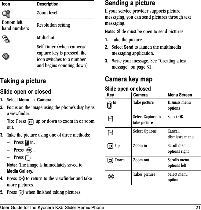 User Guide for the Kyocera KX5 Slider Remix Phone 21Taking a pictureSlide open or closed1. pÉäÉÅí=Menu=→ CameraK2. cçÅìë=çå=íÜÉ=áã~ÖÉ=ìëáåÖ=íÜÉ=éÜçåÉÛë=Çáëéä~ó=~ë=~=îáÉïÑáåÇÉêK=Tip:  mêÉëë= =ìé=çê=Ççïå=íç=òççã=áå=çê=òççã=çìíK3. q~âÉ=íÜÉ=éáÅíìêÉ=ìëáåÖ=çåÉ=çÑ=íÜêÉÉ=ãÉíÜçÇëWÓ mêÉëë= =áåKÓ mêÉëë= KÓ mêÉëë= KNote:  qÜÉ=áã~ÖÉ=áë=áããÉÇá~íÉäó=ë~îÉÇ=íç=Media GalleryK4. mêÉëë= =íç=êÉíìêå=íç=íÜÉ=îáÉïÑáåÇÉê=~åÇ=í~âÉ=ãçêÉ=éáÅíìêÉëK5. mêÉëë= =ïÜÉå=ÑáåáëÜÉÇ=í~âáåÖ=éáÅíìêÉëKSending a picturefÑ=óçìê=ëÉêîáÅÉ=éêçîáÇÉê=ëìééçêíë=éáÅíìêÉ=ãÉëë~ÖáåÖI=óçì=Å~å=ëÉåÇ=éáÅíìêÉë=íÜêçìÖÜ=íÉñí=ãÉëë~ÖáåÖKNote:  päáÇÉ=ãìëí=ÄÉ=çéÉå=íç=ëÉåÇ=éáÅíìêÉëK1. q~âÉ=íÜÉ=éáÅíìêÉK2. pÉäÉÅí=Send=íç=ä~ìåÅÜ=íÜÉ=ãìäíáãÉÇá~=ãÉëë~ÖáåÖ=~ééäáÅ~íáçåK3. têáíÉ=óçìê=ãÉëë~ÖÉK=pÉÉ=`êÉ~íáåÖ=~=íÉñí=ãÉëë~ÖÉÒ=çå=é~ÖÉ PNKCamera key mapSlide open or closedwççã=äÉîÉä_çííçã=äÉÑí=Ü~åÇ=åìãÄÉêë oÉëçäìíáçå=ëÉííáåÖjìäíáëÜçípÉäÑ=qáãÉê=EïÜÉå=Å~ãÉê~LÅ~éíìêÉ=âÉó=áë=éêÉëëÉÇI=íÜÉ=áÅçå=ëïáíÅÜÉë=íç=~=åìãÄÉê=~åÇ=ÄÉÖáåë=ÅçìåíáåÖ=ÇçïåFIcon DescriptionKey Camera Menu Screen =få q~âÉ=éáÅíìêÉ aáëãáëë=ãÉåì=çéíáçåëpÉäÉÅí=`~éíìêÉ=íç=í~âÉ=éáÅíìêÉpÉäÉÅí=lhKpÉäÉÅí=léíáçåë `~åÅÉäIÇáëãáëëÉë=ãÉåì=ré wççã=áå pÅêçää=ãÉåì=çéíáçåë=êáÖÜí=açïå wççã=çìí pÅêçääë=ãÉåì=çéíáçåë=äÉÑíq~âÉë=éáÅíìêÉ pÉäÉÅí=ãÉåì=çéíáçå