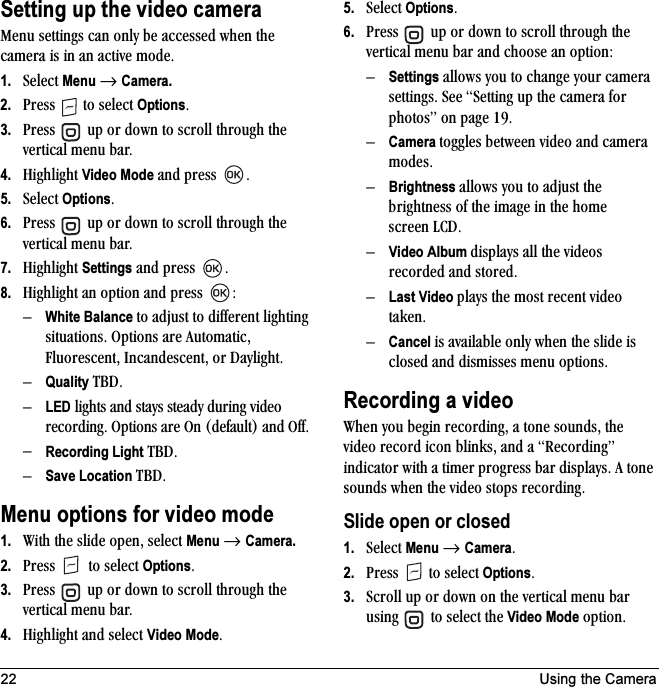22 Using the CameraSetting up the video camerajÉåì=ëÉííáåÖë=Å~å=çåäó=ÄÉ=~ÅÅÉëëÉÇ=ïÜÉå=íÜÉ=Å~ãÉê~=áë=áå=~å=~ÅíáîÉ=ãçÇÉK1. pÉäÉÅí=Menu=→ Camera.2. mêÉëë= =íç=ëÉäÉÅí=OptionsK3. mêÉëë= =ìé=çê=Ççïå=íç=ëÅêçää=íÜêçìÖÜ=íÜÉ=îÉêíáÅ~ä=ãÉåì=Ä~êK=4. eáÖÜäáÖÜí=Video Mode=~åÇ=éêÉëë= K5. pÉäÉÅí=OptionsK6. mêÉëë= =ìé=çê=Ççïå=íç=ëÅêçää=íÜêçìÖÜ=íÜÉ=îÉêíáÅ~ä=ãÉåì=Ä~êK=7. eáÖÜäáÖÜí=Settings=~åÇ=éêÉëë= K8. eáÖÜäáÖÜí=~å=çéíáçå=~åÇ=éêÉëë= WÓWhite Balance íç=~Çàìëí=íç=ÇáÑÑÉêÉåí=äáÖÜíáåÖ=ëáíì~íáçåëK=léíáçåë=~êÉ=^ìíçã~íáÅI=cäìçêÉëÅÉåíI=fåÅ~åÇÉëÅÉåíI=çê=a~óäáÖÜíKÓQuality q_aKÓLED=äáÖÜíë=~åÇ=ëí~óë=ëíÉ~Çó=ÇìêáåÖ=îáÇÉç=êÉÅçêÇáåÖK=léíáçåë=~êÉ=lå=EÇÉÑ~ìäíF=~åÇ=lÑÑKÓRecording Light q_aKÓSave Location q_aKMenu options for video mode1. táíÜ=íÜÉ=ëäáÇÉ=çéÉåI=ëÉäÉÅí=Menu=→ Camera.2. mêÉëë= =íç=ëÉäÉÅí=OptionsK3. mêÉëë= =ìé=çê=Ççïå=íç=ëÅêçää=íÜêçìÖÜ=íÜÉ=îÉêíáÅ~ä=ãÉåì=Ä~êK4. eáÖÜäáÖÜí=~åÇ=ëÉäÉÅí=Video ModeK5. pÉäÉÅí=OptionsK6. mêÉëë= =ìé=çê=Ççïå=íç=ëÅêçää=íÜêçìÖÜ=íÜÉ=îÉêíáÅ~ä=ãÉåì=Ä~ê=~åÇ=ÅÜççëÉ=~å=çéíáçåWÓSettings=~ääçïë=óçì=íç=ÅÜ~åÖÉ=óçìê=Å~ãÉê~=ëÉííáåÖëK=pÉÉ=pÉííáåÖ=ìé=íÜÉ=Å~ãÉê~=Ñçê=éÜçíçëÒ=çå=é~ÖÉ NVKÓCamera íçÖÖäÉë=ÄÉíïÉÉå=îáÇÉç=~åÇ=Å~ãÉê~=ãçÇÉëKÓBrightness=~ääçïë=óçì=íç=~Çàìëí=íÜÉ=ÄêáÖÜíåÉëë=çÑ=íÜÉ=áã~ÖÉ=áå=íÜÉ=ÜçãÉ=ëÅêÉÉå=i`aKÓVideo Album Çáëéä~óë=~ää=íÜÉ=îáÇÉçë=êÉÅçêÇÉÇ=~åÇ=ëíçêÉÇKÓLast Video éä~óë=íÜÉ=ãçëí=êÉÅÉåí=îáÇÉç=í~âÉåKÓCancel=áë=~î~áä~ÄäÉ=çåäó=ïÜÉå=íÜÉ=ëäáÇÉ=áë=ÅäçëÉÇ=~åÇ=ÇáëãáëëÉë=ãÉåì=çéíáçåëKRecording a videotÜÉå=óçì=ÄÉÖáå=êÉÅçêÇáåÖI=~=íçåÉ=ëçìåÇëI=íÜÉ=îáÇÉç=êÉÅçêÇ=áÅçå=ÄäáåâëI=~åÇ=~=oÉÅçêÇáåÖÒ=áåÇáÅ~íçê=ïáíÜ=~=íáãÉê=éêçÖêÉëë=Ä~ê=Çáëéä~óëK=^=íçåÉ=ëçìåÇë=ïÜÉå=íÜÉ=îáÇÉç=ëíçéë=êÉÅçêÇáåÖKSlide open or closed1. pÉäÉÅí=Menu=→ CameraK2. mêÉëë= =íç=ëÉäÉÅí=OptionsK3. pÅêçää=ìé=çê=Ççïå=çå=íÜÉ=îÉêíáÅ~ä=ãÉåì=Ä~ê=ìëáåÖ= =íç=ëÉäÉÅí=íÜÉ=Video Mode=çéíáçåK